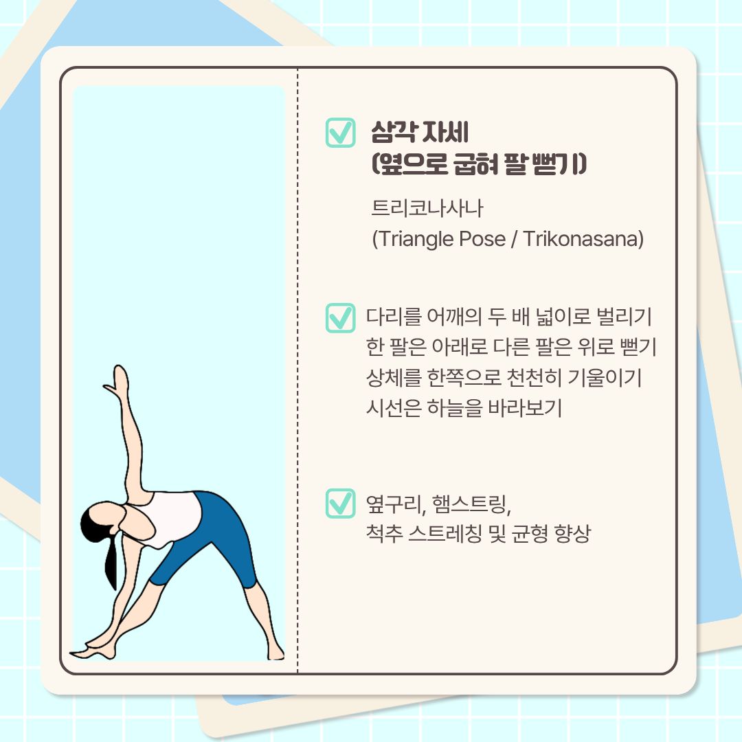  마지막으로 알려드릴 자세는 ‘옆으로 굽혀 팔 뻗기’라고도 하며, ‘트리코나사나’라고 불리는 ‘삼각 자세’입니다. 다리를 어깨의 두 배 넓이로 벌리고, 한 팔은 아래로 다른 팔은 위로 뻗습니다. 상체를 한쪽으로 천천히 기울이고, 시선은 하늘을 바라보도록 합니다. 이때 다리가 굽히지 않도록 주의해야 합니다. 이 스트레칭은 옆구리와 햄스트링, 척추 스트레칭 및 균형 향상에 도움이 됩니다.