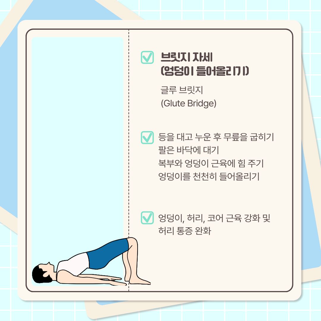  다음 자세는 ‘글루 브릿지’라고 불리는 ‘브릿지 자세’입니다. 우리말로 ‘엉덩이 들어올리기’라고도 합니다. 이 스트레칭은 먼저, 등을 대고 누운 후 무릎을 굽힙니다. 팔과 손바닥을 바닥에 대고, 복부와 엉덩이 근육에 힘을 줍니다. 엉덩이를 천천히 올려주면 됩니다. 엉덩이를 너무 올리지 않고, 어깨와 무릎이 대각선에 있을 때까지 하면 됩니다. 엉덩이와 허리, 코어 근육이 강화되고 허리의 통증도 완화됩니다.