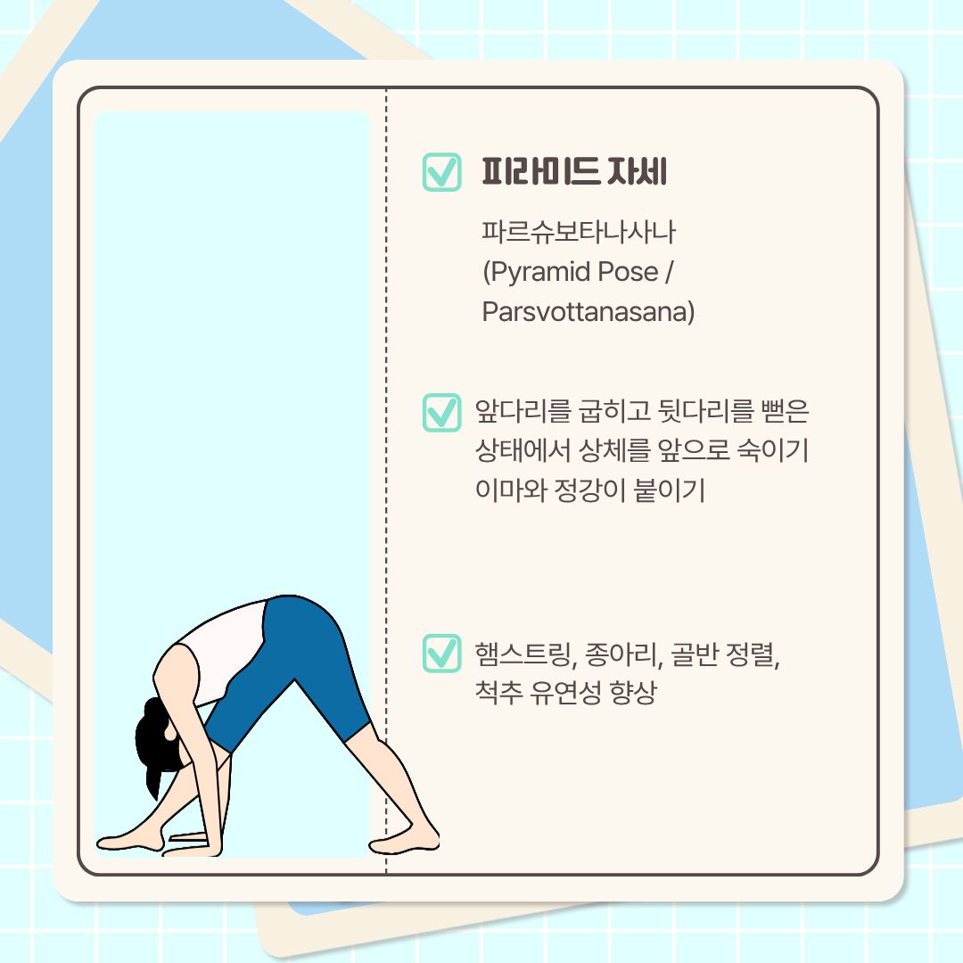  다음 자세는 인도어로 ‘파르슈보타나사나’라고 하는 ‘피라미드 자세’입니다. 앞다리를 굽히고 뒷다리를 뻗은 상태에서, 상체를 앞으로 숙입니다. 이마와 정강이를 붙이고, 손바닥을 바닥에 붙입니다. 이 스트레칭은 햄스트링과 종아리, 골반 정렬, 척추 유연성 향상에 도움이 됩니다.