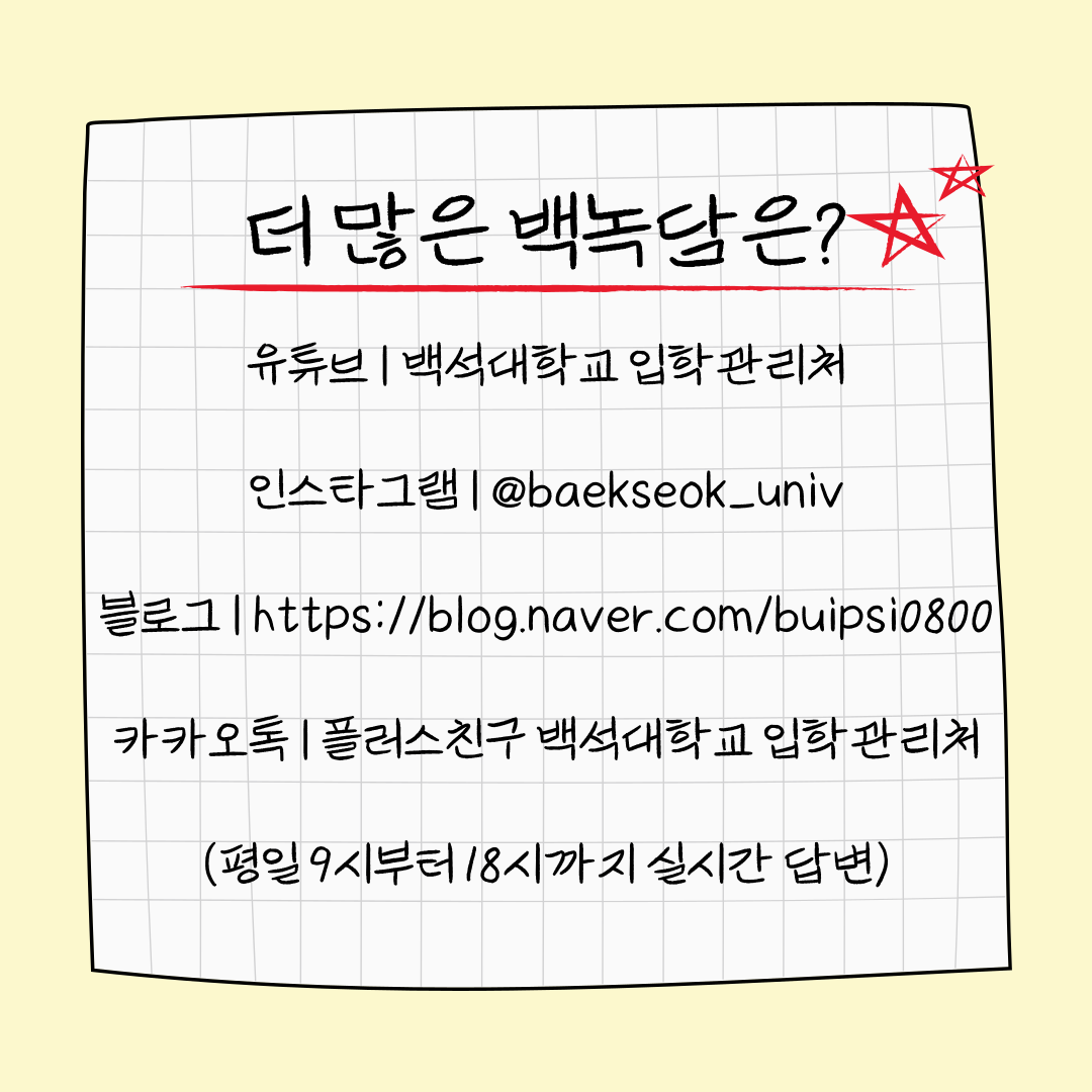 더 많은 백 유튜브 | 백석대학교 입학관리처 인스타그램 | @baekseok_univ 블로그 | https://blog.naver.com/buipsi0800 카카오톡 | 플러스친구 백석대학교 입학관리처 (평일 9시부터 18시까지 실시간 답변)