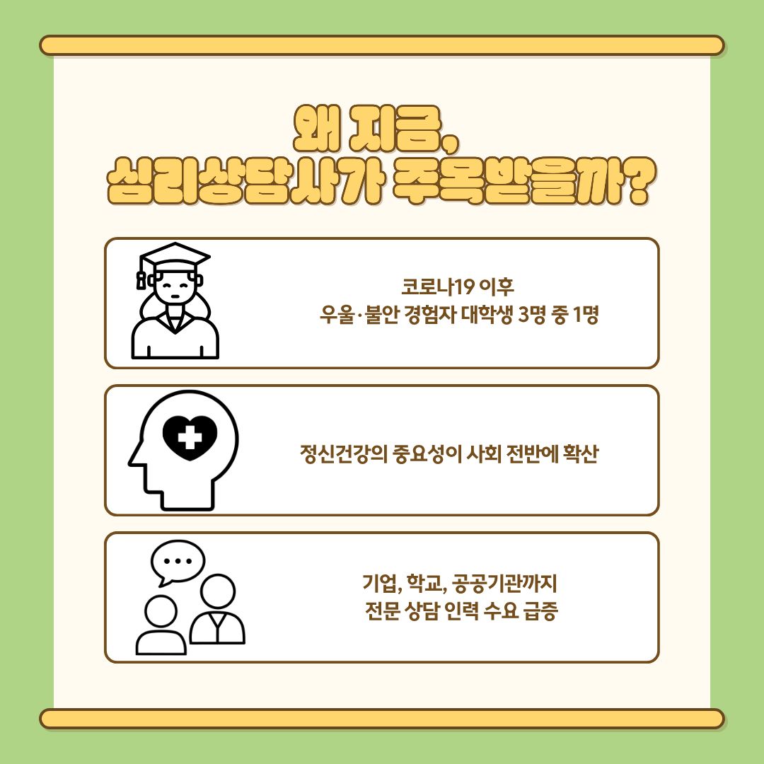 지금 심리상담사가 주복받는 이유는 다음과 같습니다. 첫째, 팬데믹 이후 심리적 어려움을 겪는 청년층이 크게 증가했습니다. 사회적 고립, 온라인 수업, 취업 불안, 가족 갈등 등 다양한 요소가 복합적으로 작용해 스트레스 지수는 과거보다 훨씬 높아졌습니다. 이러한 변화는 ‘심리적 돌봄’이 특정 위기 상황이 아니라 일상 속 필수 요소가 되었음을 보여줍니다. 둘째, 정신건강의 중요성이 사회 전반에 빠르게 확산되었습니다. 감정 관리·회복 탄력성·심리적 안정은 개인의 삶뿐 아니라 조직의 생산성과도 연결되는 핵심 요소로 인식되며, 학교·기업·지자체에서는 정기 상담 프로그램 운영이 보편화되고 있습니다. 셋째, 전문 상담 인력의 수요 증가입니다. 기업의 조직문화 개선, 공공기관의 시민지원 서비스, 학교의 학생상담, 병원의 정신건강 관리 등 심리상담사가 활동하는 영역이 과거보다 크게 확대되면서 상담 전문가는 ‘사회 기반 서비스 인력’으로 자리매김했습니다.