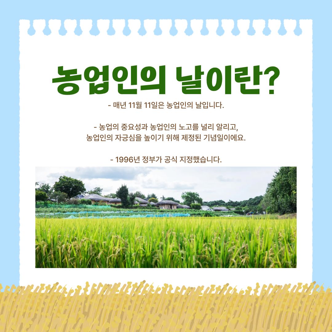 매년 11월 11일은 ‘농업인의 날’로 지정된 국가 기념일입니다. 이 날은 농업의 중요성과 농업인이 우리 사회에 기여해온 노고를 기리고자 1996년 정부가 공식 제정한 날로, 농업의 본질적 가치를 되새기고 농업인의 자긍심을 높이기 위한 특별한 의미를 갖습니다. 농업은 오랜 시간 동안 식량 공급과 생태계 유지라는 인간 사회의 근간을 형성해왔으며, 오늘날에도 여전히 국가의 식량안보를 책임지는 핵심 산업입니다. 따라서 농업인을 기념하는 날은 단순한 축제나 행사 이상의 사회적 메시지를 담고 있습니다.