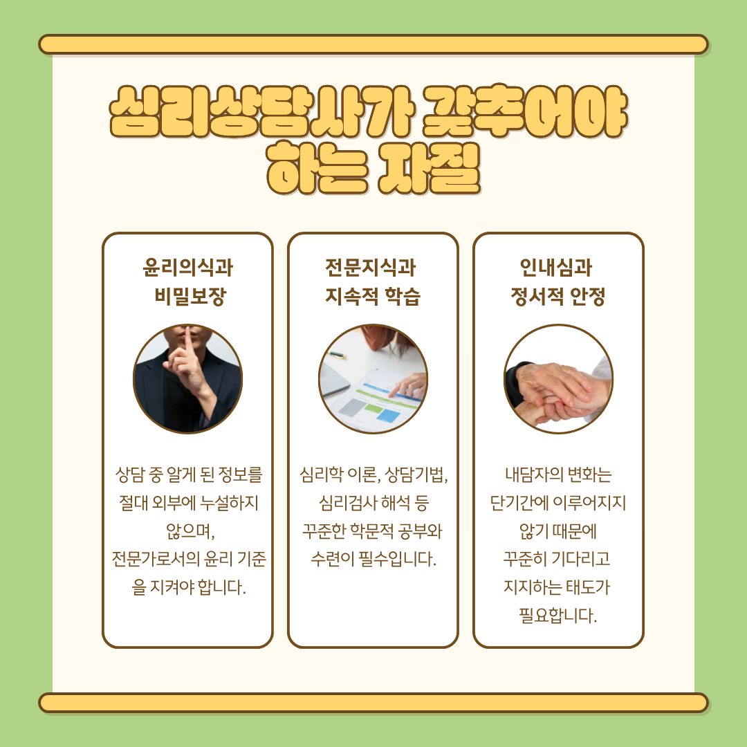 심리상담사는 윤리의식과 비밀보장 의무도 엄격하게 지켜야 합니다. 내담자가 상담 과정에서 공유한 민감한 정보는 외부에 절대 노출되어서는 안 되며, 상담사는 전문영역을 넘어서는 판단이나 치료 행위를 해서는 안 됩니다. 상황에 따라 의사·정신건강의학과 등 타 기관과의 협력이 필요한 경우 정확한 판단을 통해 적절하게 연결할 책임이 있습니다. 마지막으로 심리상담사는 지속적인 학습과 정서적 안정이 필요합니다. 상담 분야는 꾸준히 발전하는 학문이며, 실제 사례를 다루는 과정에서 많은 감정적 소진이 발생할 수 있습니다. 따라서 상담사는 정기적인 슈퍼비전, 자기돌봄 활동, 전문연구 학습 등을 통해 자신의 역량과 정서를 안정적으로 관리해야 합니다.