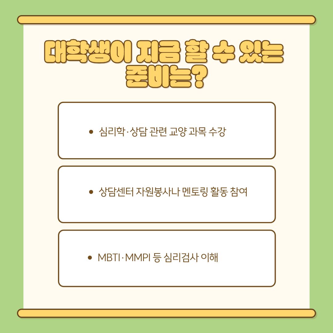 심리상담사가 되는 길은 장기적인 준비가 필요하지만, 대학생 시기에도 실질적인 여러 준비를 할 수 있습니다. 먼저 심리학·상담 관련 교양과 전공 수업을 적극적으로 수강하여 이론적 기초를 탄탄히 다지는 것이 좋습니다. 상담센터에서 상담 자원봉사나 멘토링 프로그램에 참여하는 것도 상담과 사람의 감정 흐름을 이해하는 데 큰 도움이 됩니다. 또한 MBTI, MMPI, HTP, SCT 등의 주요 심리검사 개념을 이해하고 접해보는 것은 향후 전공 수업이나 실습 과정에서 큰 강점으로 작용합니다. 이와 함께 독서·스터디 등을 통해 상담 관련 서적을 접하면, 상담사로서의 시각과 성찰 능력 향상에도 도움이 됩니다.