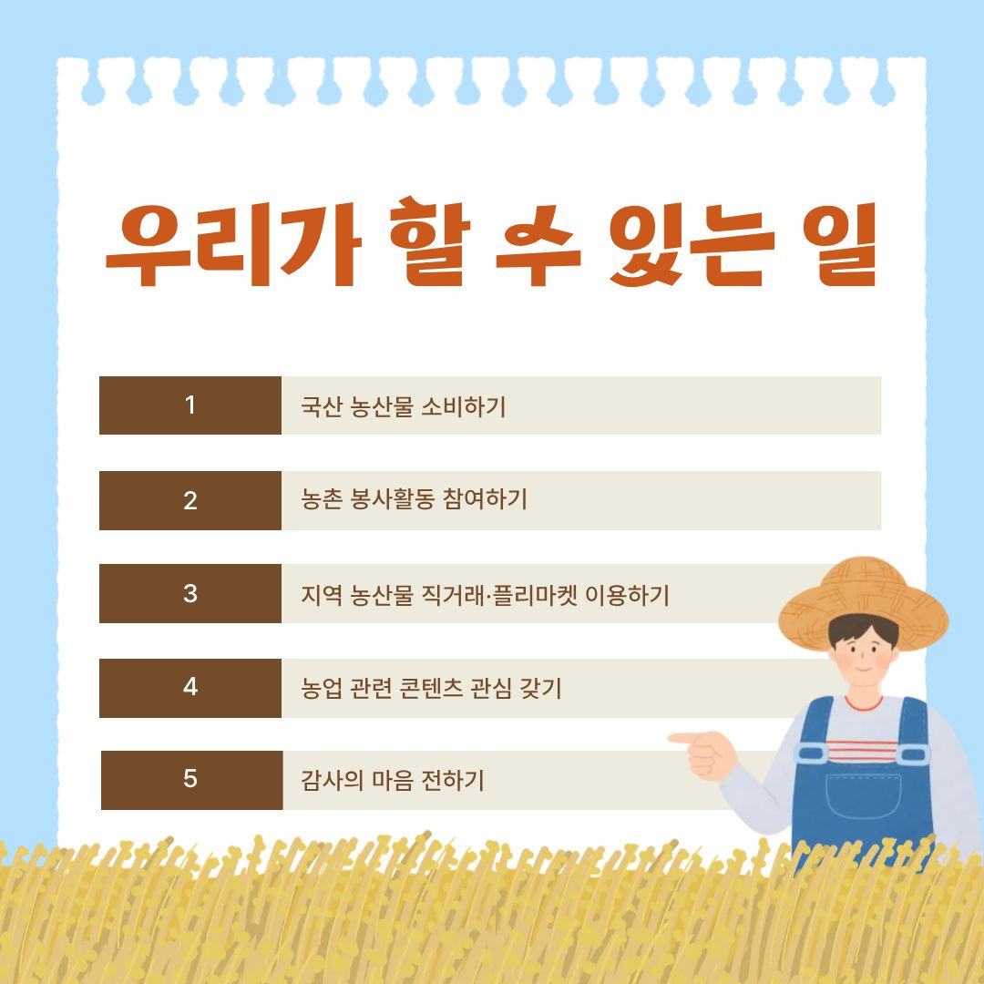 우리가 할 수 있는 실천으로는 5가지의 행동을 말할 수 있습니다. 첫 번째는 국산 농산물 소비하기입니다. 이 행동은 단순히 ‘국내 농산물을 사서 먹는다’는 의미를 넘어 국내 농업 기반 유지, 식량 자급률 향상, 신선도 및 품질 보장 등의 효과를 갖습니다. 두 번째는 농촌 봉사활동 참여하기입니다. 농촌 봉사는 학생·청년층이 가장 의미 있게 참여할 수 있는 활동입니다. 짧은 시간의 봉사라도 농업 현장에는 큰 도움이 되며, 참여자에게는 농업의 ‘현실’을 체감할 수 있는 소중한 경험이 됩니다. 세 번째는 지역 농산물 직거래·플리마켓 이용하기입니다. 유통 구조 개선은 농업인의 소득 증대와 소비자 가격 안정에 중요한 역할을 합니다. 직거래장터나 로컬푸드 매장을 이용하면 농업인은 제값을 받고 소비자는 합리적인 가격으로 구매, 중간 유통 절감으로 생산자와 소비자 모두 만족 등의 효과가 있습니다. 네 번째는 농업 관련 콘텐츠 관심 갖기입니다. 농업은 빠르게 변화하는 산업이지만, 실제로 젊은 세대가 농업 이슈를 접할 기회는 많지 않습니다. 콘텐츠를 통해 농업을 이해하는 것은 농업을 사회적 관심 영역으로 확장하는 데 중요한 역할을 합니다. 마지막은 감사의 마음 전하기입니다. 감사는 작은 행동 같아 보이지만, 사회적 메시지를 전달하는 중요한 실천입니다. 농업인의 날에만 국한되지 않고, 일상적으로 농업인의 노고를 떠올리는 문화가 자리 잡는 것이 중요합니다.