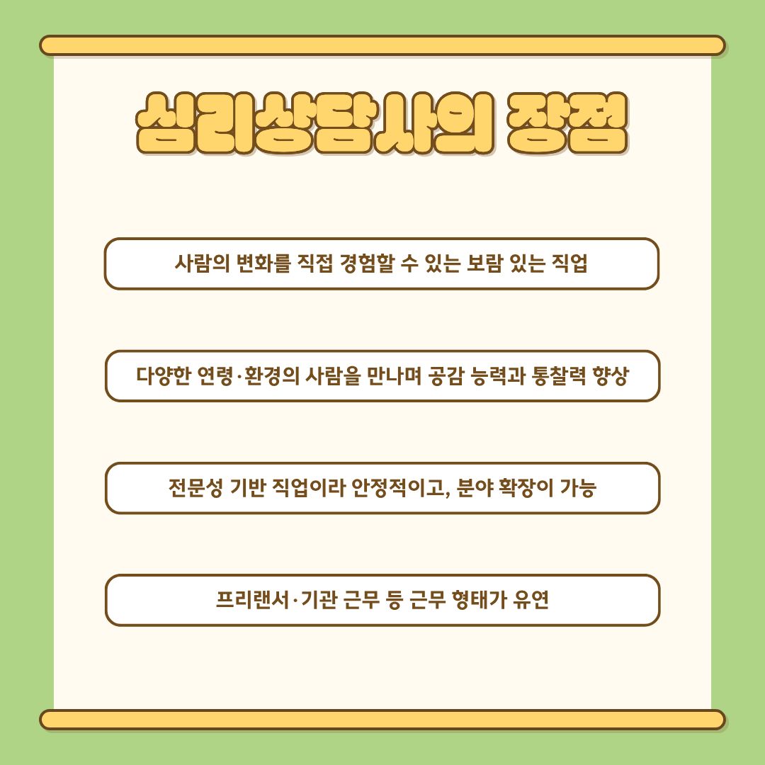 심리상담사의 장점은 매우 분명합니다. 가장 큰 장점은 ‘사람의 변화를 직접 경험할 수 있는 보람’입니다. 내담자가 점차 회복되고 자신의 삶을 다시 세워가는 과정을 곁에서 함께한다는 점에서 높은 직업적 만족감을 느낄 수 있습니다. 또한 다양한 연령·배경의 사람들을 만나며 공감 능력과 통찰력이 크게 성장합니다. 전문성을 기반으로 활동하는 직업이기 때문에 안정성이 높으며, 임상기관·학교·기업·상담센터 등 활동 범위가 넓고, 프리랜서 혹은 기관 근무 등 근무 형태의 유연성도 있습니다.
