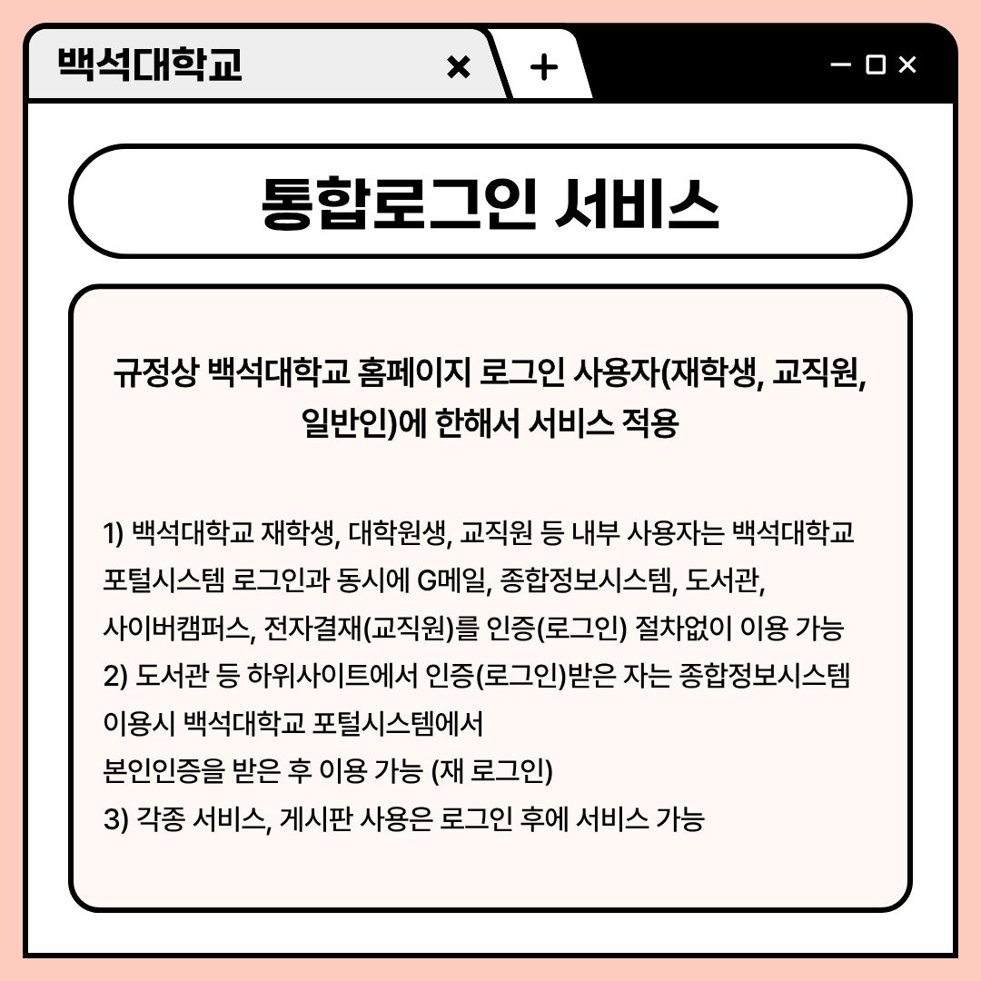 ﻿ 먼저, 홈페이지 통합 로그인 서비스에 대해 알려드리겠습니다. 통합 로그인은 규정상 백석대학교 홈페이지 로그인 사용자만 서비스가 적용됩니다. 보통, 재학생이나 교직원, 일반인에 한하고 있습니다. 백석대학교 내부 사용자(재학생, 대학원생, 교직원 등)는 백석대학교 포털 시스템 로그인과 동시에 G메일, 종합정보시스템, 도서관, 사이버캠퍼스, 전자결재(교직원)를 인증(로그인) 절차 없이 이용할 수 있는 서비스입니다. 도서관 등 하위 사이트에서 인증(로그인)받은 자는 종합정보시스템 이용 시 백석대학교 포털 시스템에서 본인인증(재로그인)을 받은 후 이용이 가능합니다. 홈페이지에서 우측 상단을 보면, 포털 로그인과 홈페이지 로그인이 있습니다. 포털 시스템 로그인은 포털 로그인을 통해서 가능한 점 알아두시길 바랍니다. 물론, 각종 서비스나 게시판 사용은 로그인 후에 가능합니다. 