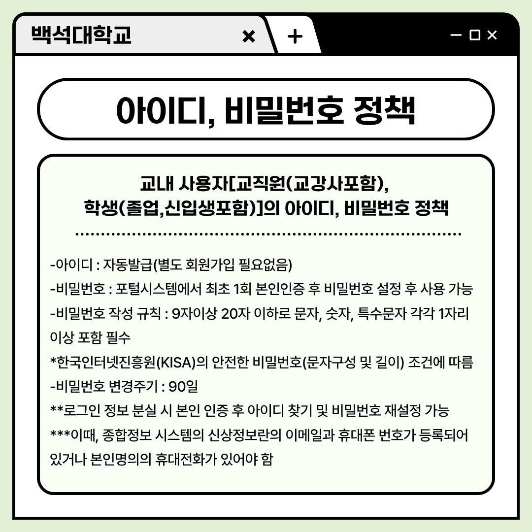 ﻿ 그렇다면 교내 사용자인 교강사를 포함한 교직원과 학생(졸업, 신입생 포함)의 아이디와 비밀번호 정책을 아셔야겠죠. 아이디는 별도의 회원가입이 필요 없으며, 자동 발급됩니다. 비밀번호는 포털 시스템에서 최초 1회 본인인증 후 비밀번호를 설정해서 사용할 수 있습니다. 이때, 비밀번호는 9자 이상 20자 이하로 문자나 숫자, 특수문자를 각각 1자리 이상 포함하여야 합니다. 이는 한국인터넷진흥원의 안전한 비밀번호(문자 구성 및 길이) 조건에 따릅니다. 더 어려운 비밀번호일수록 보안은 높아지지만, 까먹지 않도록 잘 메모해 두시길 바랍니다. 또한, 비밀번호는 90일마다 변경을 추천해 드립니다. 로그인 정보 분실 시 본인 인증 후 아이디 찾기 및 비밀번호 재설정이 가능하니, 알아두시길 바랍니다. 이때 종합정보시스템의 신상 정보란의 이메일과 휴대전화 번호가 등록되어 있거나, 본인 명의의 휴대전화가 있어야 합니다. 