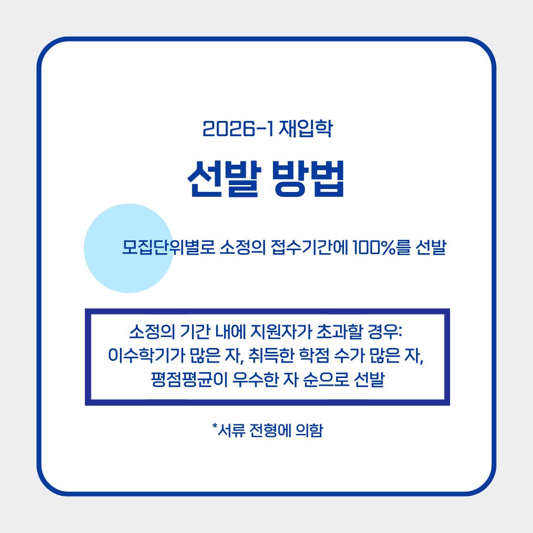 ﻿ 재입학은 서류 전형에 의하여, 모집 단위별로 소정의 접수 기간에 100%를 선발합니다. 만약 소정의 기간 내에 지원자가 초과할 경우는 추가적인 선발 방법이 생깁니다. 재입학을 원하는 학생들에서 “이수학기가 많은 자, 취득한 학점 수가 많은 자, 평점 평균이 우수한 자 순”으로 선발이 되니 이 점 유의하시길 바랍니다. 