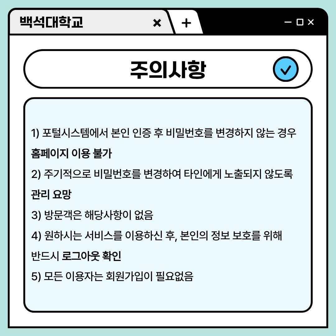 ﻿꼭 알아야 할 주의 사항에 대해 알려드리겠습니다. 포털 시스템에서 본인 인증 후 비밀번호를 변경하지 않는 경우는, 홈페이지 이용이 불가합니다. 그러니 꼭 최초 1회 본인인증 후 비밀번호를 규정에 맞는 편한 것으로 바꾸시길 바랍니다. 또한, 주기적으로 비밀번호를 변경하여 타인에게 노출되지 않도록 관리하셔야 합니다. 이에 대해 방문객은 해당 사항이 없습니다. 원하시는 서비스를 이용하신 후, 본인의 정보 보호를 위해 반드시 로그아웃하시고 한 번 더 확인하시길 바랍니다. 마지막으로, 모든 이용자는 회원가입이 필요 없습니다. 