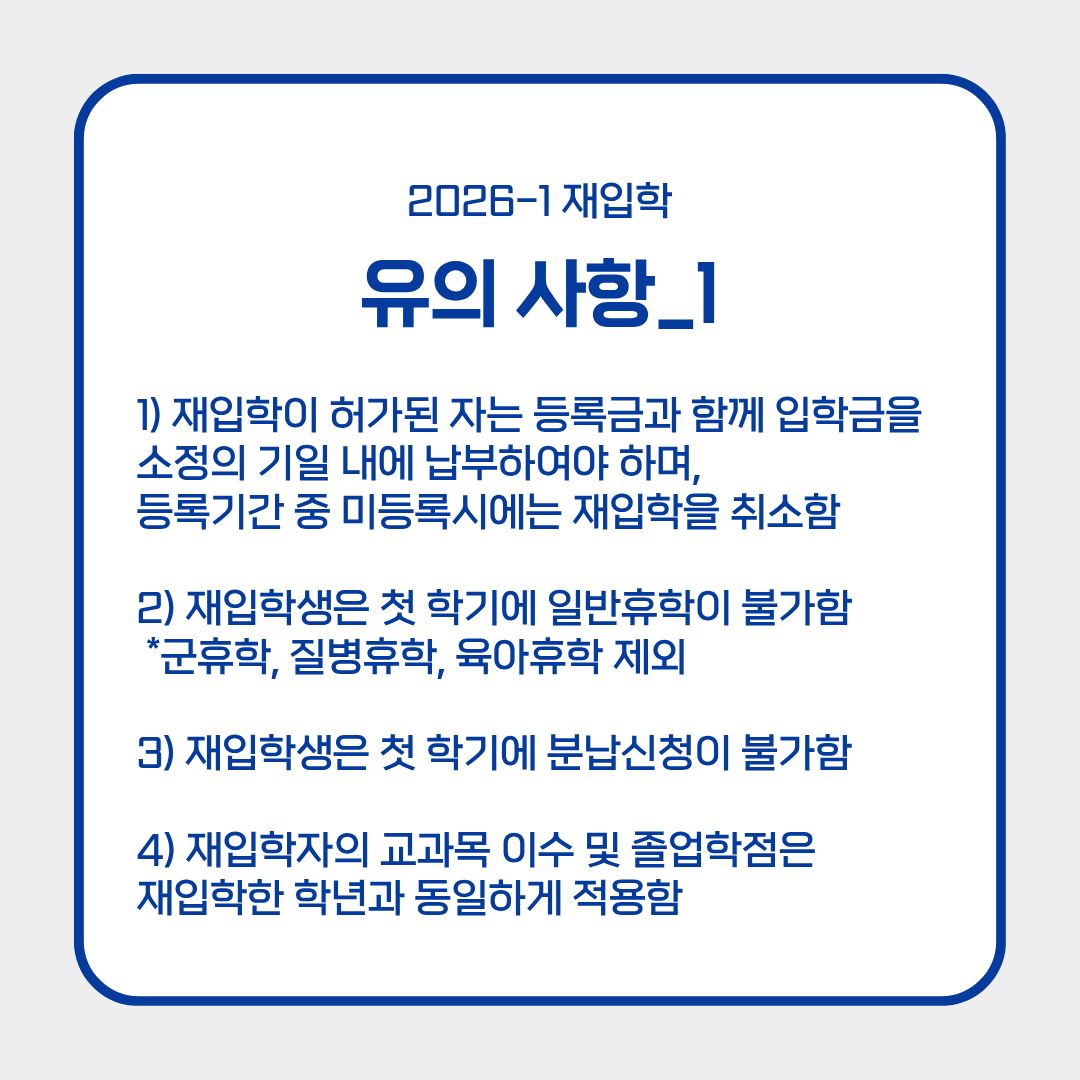 ﻿마지막으로 유의 사항에 대해 알려드리겠습니다. 재입학이 허가된 자는 등록금과 함께 입학금을 소정의 기일 내에 납부하여야 하며, 등록기간 중 미등록 시에는 재입학이 취소됩니다. 또한, 재입학생은 첫 학기에 일반 휴학이 불가합니다. 다만, 예외적으로 군 휴학이나 질병 휴학, 육아 휴학은 허용됩니다. 등록금 납부 시에는 등록 첫 학기에 분납 신청이 불가하니, 이 점도 유의하시길 바랍니다. 재입학자의 교과목 이수 및 졸업학점은 재입학한 학년과 동일하게 적용된다는 점도 알아두시고 착오 없길 바랍니다. 