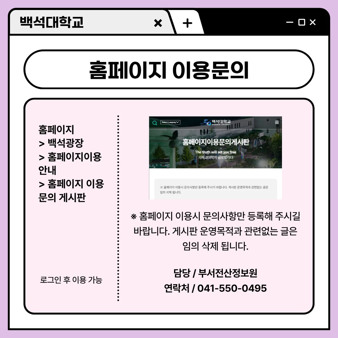 ﻿ 홈페이지를 사용하면서 문의하고 싶을 때는 홈페이지 이용 문의 게시판을 사용하시면 됩니다. 홈페이지에서 백석 광장을 선택하고 보이는 홈페이지 이용 안내에서 홈페이지 이용 문의 게시판을 찾아볼 수 있습니다. 홈페이지 이용 시 문의 사항만 등록해 주셔야 하며, 게시판 운영 목적과 관련 없는 글은 임의 삭제됩니다. 부서 전산정보원에서 담당하고 있으며, 이 서비스 또한 로그인 후 이용하실 수 있습니다. 