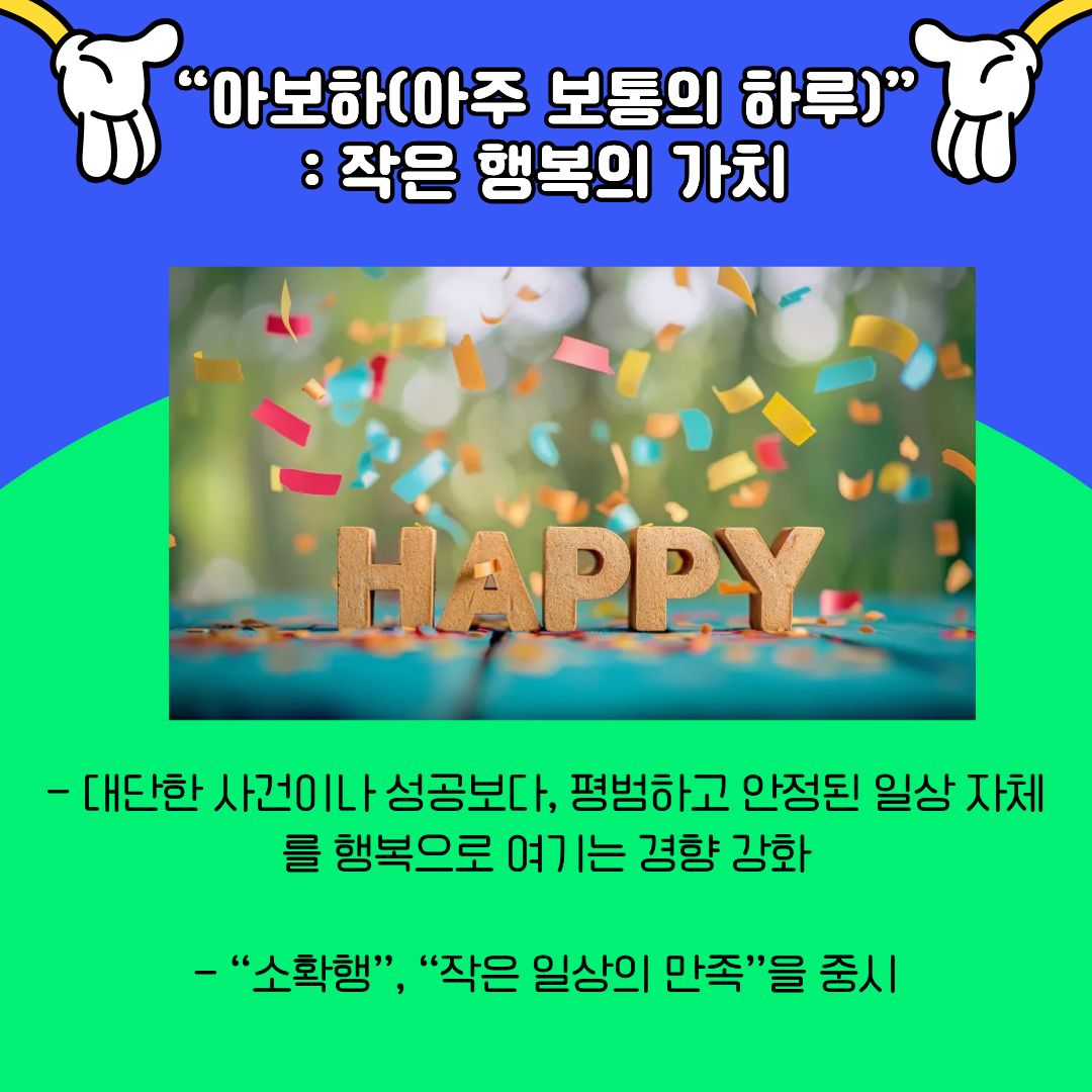 &lsquo;아주 보통의 하루&rsquo;, 즉 아보하 트렌드를 다루고 있습니다. 이는 대단한 성공이나 특별한 사건보다도, 평범하고 안정적인 일상 자체를 행복으로 인식하는 경향이 강화되고 있음을 보여줍니다. 과거에는 성취와 결과 중심의 삶이 강조되었다면, 최근에는 일상의 만족과 정서적 안정이 더 중요한 가치로 떠오르고 있습니다. 대학생들 역시 큰 목표를 향해 달려가는 과정 속에서, 하루하루의 작은 만족과 쉼의 중요성을 인식하기 시작하였으며, 이는 정신 건강과 삶의 지속 가능성을 고려한 변화로 볼 수 있습니다.