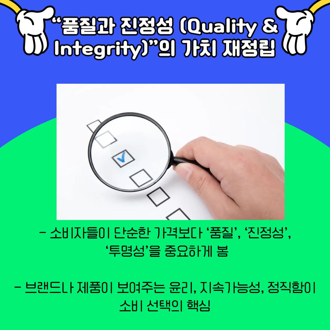 &lsquo;품질과 진정성&rsquo;의 중요성을 강조합니다. 소비자들은 단순히 저렴한 가격보다도, 제품과 브랜드가 지닌 가치와 태도를 중요하게 평가하고 있습니다. 투명성, 윤리성, 지속 가능성은 이제 선택의 기준이 되었으며, 이는 소비 행위가 하나의 신념 표현으로 확장되고 있음을 의미합니다. 대학생 세대 역시 이러한 가치 소비에 민감하게 반응하며, 자신의 선택이 사회적 의미를 지닐 수 있음을 인식하고 있습니다.