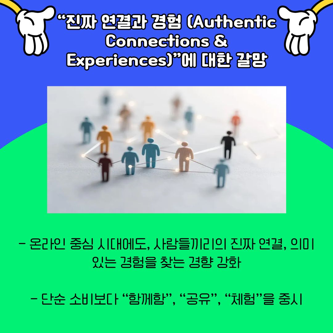 &lsquo;진짜 연결&rsquo;과 &lsquo;의미 있는 경험&rsquo;에 대한 욕구를 보여줍니다. 온라인 중심의 소통이 일상화된 시대임에도 불구하고, 사람들은 오히려 더욱 깊이 있는 관계와 경험을 추구하고 있습니다. 단순한 소비를 넘어 함께하고 공유하는 경험이 중요해지고 있으며, 이는 공동체 활동, 오프라인 모임, 체험형 콘텐츠의 인기로 이어지고 있습니다. 대학생들에게 이러한 흐름은 인간관계의 질과 소속감의 중요성을 다시금 상기시키는 요소로 작용합니다.