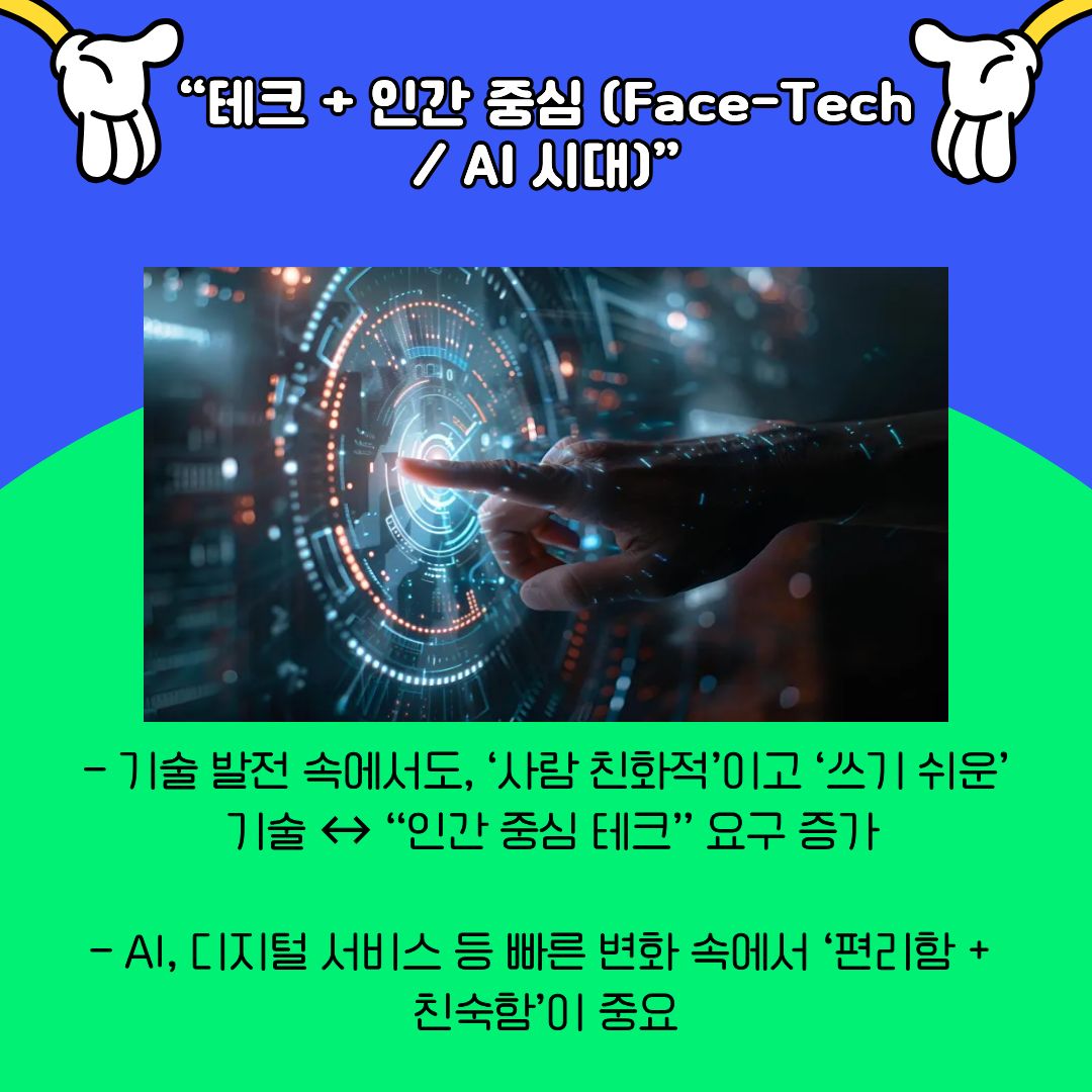 기술 발전 속에서도 &lsquo;인간 중심&rsquo; 가치가 강조되고 있음을 보여줍니다. AI와 디지털 기술이 빠르게 확산되는 가운데, 사용하기 쉽고 사람 친화적인 기술에 대한 요구가 커지고 있습니다. 기술은 목적이 아니라 삶을 돕는 수단으로 인식되며, 편리함과 정서적 친숙함이 동시에 중요해지고 있습니다. 이는 대학생들이 기술을 단순한 도구가 아닌, 삶의 동반자로 활용하는 방식에도 영향을 미치고 있습니다.