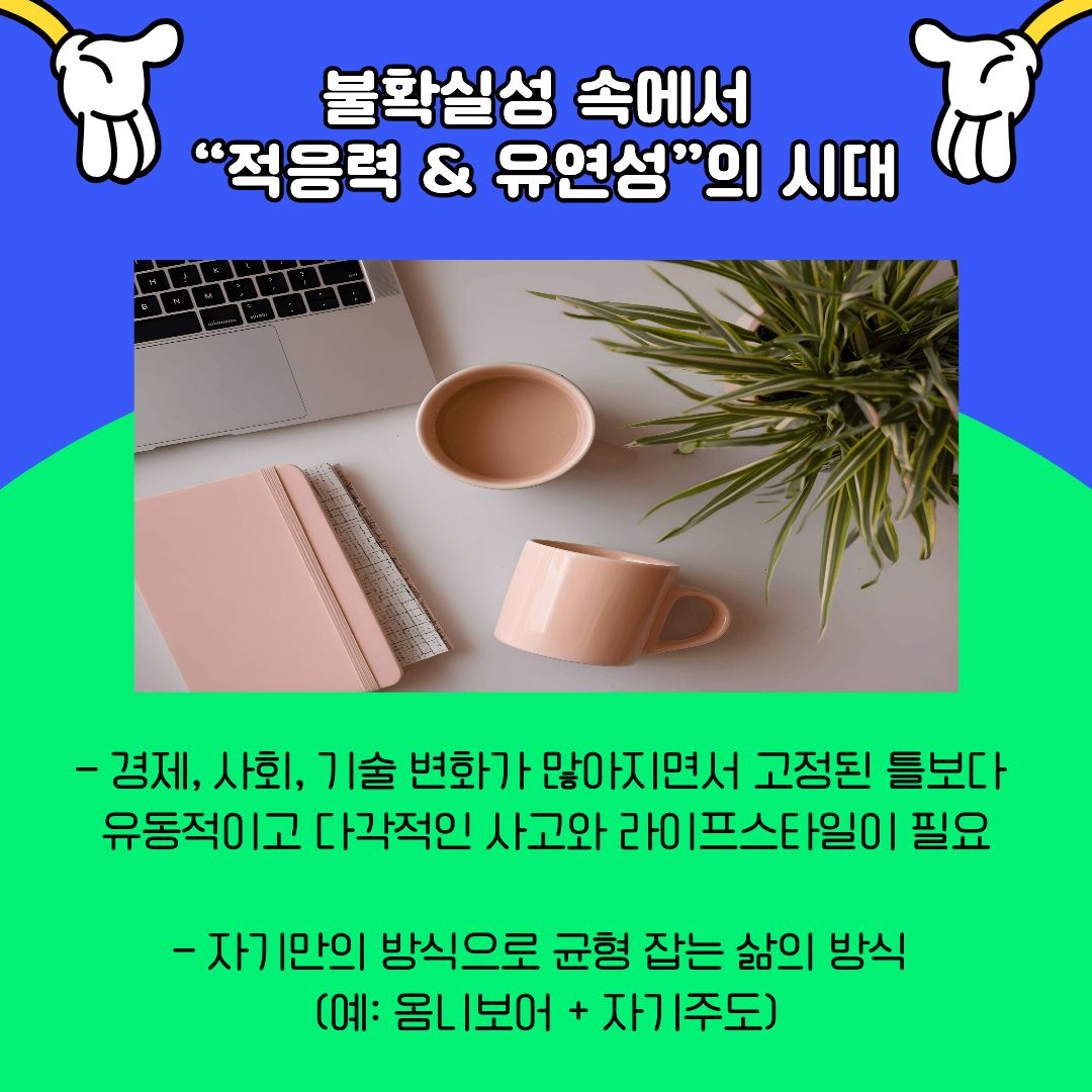불확실한 시대 속에서 요구되는 핵심 역량으로 &lsquo;적응력과 유연성&rsquo;을 제시합니다. 고정된 틀보다는 변화에 대응할 수 있는 사고와 태도가 중요해졌으며, 이는 진로와 삶의 방식 전반에 영향을 미치고 있습니다. 대학생들에게 이는 하나의 정답을 찾기보다, 다양한 가능성을 열어두고 스스로 균형을 찾아가는 삶의 방식이 필요함을 시사합니다.