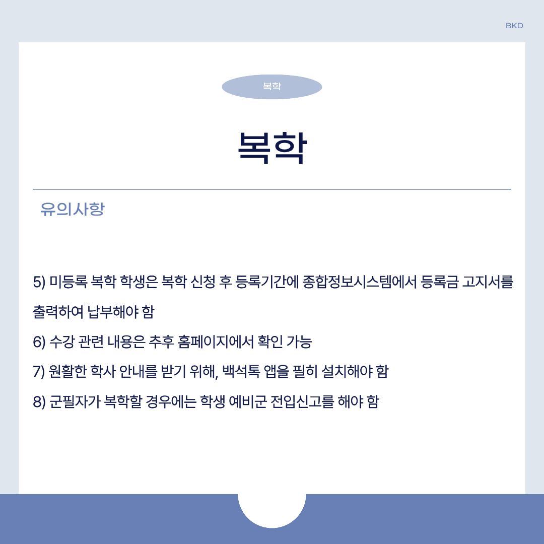  미등록 복학 학생은 복학 신청 후 등록 기간에 종합정보시스템에서 등록금 고지서를 출력하여 내야 합니다. 수강 관련 내용은 추후 홈페이지에서 확인할 수 있습니다. 원활한 학사 안내를 받기 위해, 백석톡 대신 사용하는 헤이영캠퍼스 앱을 꼭 설치하셔야 합니다. 군필자가 복학할 때는 학생 예비군 전입신고를 해야 합니다.