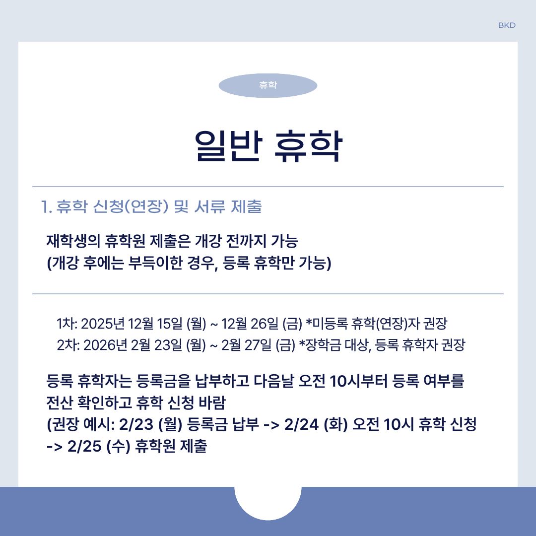  휴학에도 여러 가지 종류가 있습니다. 휴학 종류에 따라 유의해야 할 내용이 다르니, 이 점 참고하시길 바랍니다. 그럼, 그중에서 일반 휴학에 대해 먼저 알려드리겠습니다. 재학생의 휴학원 제출은 개강 전까지만 가능하며, 개강 후에는 부득이한 경우나 학기 등록 후에 휴학하는 등록 휴학만 가능합니다. 휴학 1차는 2025년 12월 15일 월요일부터 12월 26일 금요일까지이며, 미등록 휴학(연장)자에게 권장하는 기간입니다. 2차는 2026년 2월 23일 월요일부터 2월 27일 금요일까지이며, 장학금 대상이나 등록 휴학자면 권장하는 기간입니다. 또한, 등록 휴학자는 등록금을 납부하고 다음 날 오전 10시부터 등록 여부를 전산 확인 후, 휴학 신청하셔야 합니다. 예를 들어, 2월 23일 월요일에 등록금을 납부하면 2월 24일 화요일 오전 10시에 휴학 신청을 하셔야 합니다. 추가로, 다음날인 2월 25일 수요일에 휴학원을 제출하시면 됩니다. 