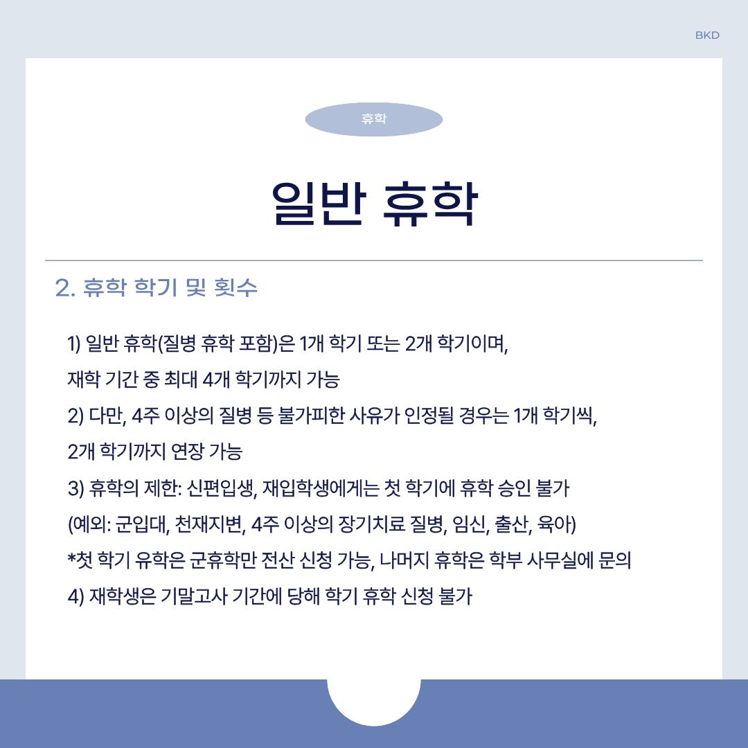  질병 휴학을 포함한 일반 휴학은 1개 하기 또는 2개 학기이며, 재학 기간중에는 최대 4개 학기까지 가능합니다. 다만, 4주 이상의 질병 등 불가피한 사유가 인정될 때 1개 학기씩, 2개의 학기까지 연장할 수 있습니다.   휴학이 제한되는 경우도 있습니다. 신편입생이나 재입학생에게는 첫 학기에 휴학 승인을 불가하며, 예외적으로 군입대나 천재지변, 4주 이상의 장기 치료 질병, 임신, 출산, 육아를 해야 할 경우에는 휴학 승인됩니다. 첫 학기 유학은 군휴학만 전산 신청이 가능하며, 나머지 휴학은 학부 사무실에 문의하시길 바랍니다. 추가로 재학생은 기말고사 기간에 당해 학기 휴학 신청은 불가한 점을 알아두시길 바랍니다. 