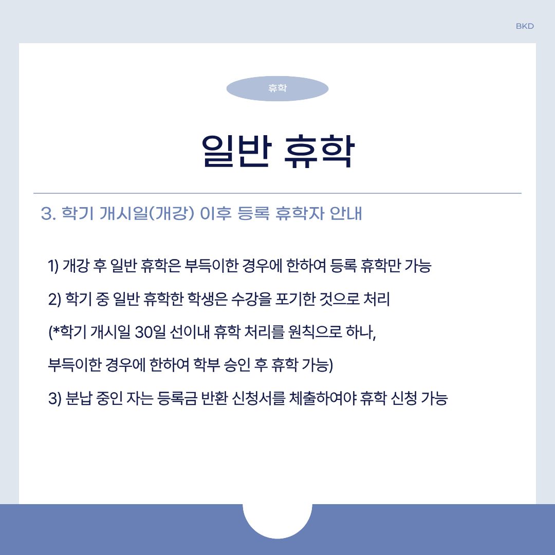  다음으로 일반 휴학 중, 학기 개시일(개강) 이후 등록하는 휴학자에 대한 안내입니다. 개강 후 일반 휴학은 부득이한 경우에만 등록 휴학만 가능합니다. 학기 중 일반 휴학한 학생은 수강을 포기한 것으로 처리되며, 학기 개시일 30일 선이내 휴학 처리를 원칙으로 하나 부득이한 경우에만 학부 승인 후 휴학이 가능합니다. 등록금 분납중인 자는 등록금 반환 신청서를 제출하여야 휴학 신청이 가능합니다. 