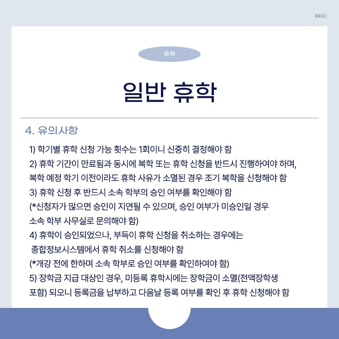  일반 휴학에서 알아두셔야 할 유의 사항입니다. 학기별 휴학 신청 가능 횟수는 1회이니 신중히 결정하셔야 합니다. 휴학 기간이 만료됨과 동시에 복학 또는 휴학 신청을 반드시 진행하여야 하며, 복학 예정 학기 이전이라도 휴학 사유가 소멸된 경우 조기 복학을 신청해야 합니다. 휴학 신청 후 반드시 소속 학부의 승인 여부를 확인해야 하며, 신청자가 많으면 승인이 지연될 수 있습니다. 승인 여부가 미승인일 경우에는 소속 학부 사무실로 문의하셔야 합니다.   만약 휴학이 승인되었으나, 부득이 휴학 신청을 취소할 때는 종합정보시스템에서 휴학 취소를 신청해야 합니다. 개강 전에 한하며 소속 학부로 승인 여부를 확인해야 합니다. 마지막으로 전액 장학생을 포함하여 장학금 지급 대상인 경우, 미등록 휴학 시에는 장학금이 소멸합니다. 그렇기 때문에 등록금을 납부하고 다음 날 등록 여부를 확인한 후 휴학 신청을 해야 합니다. 