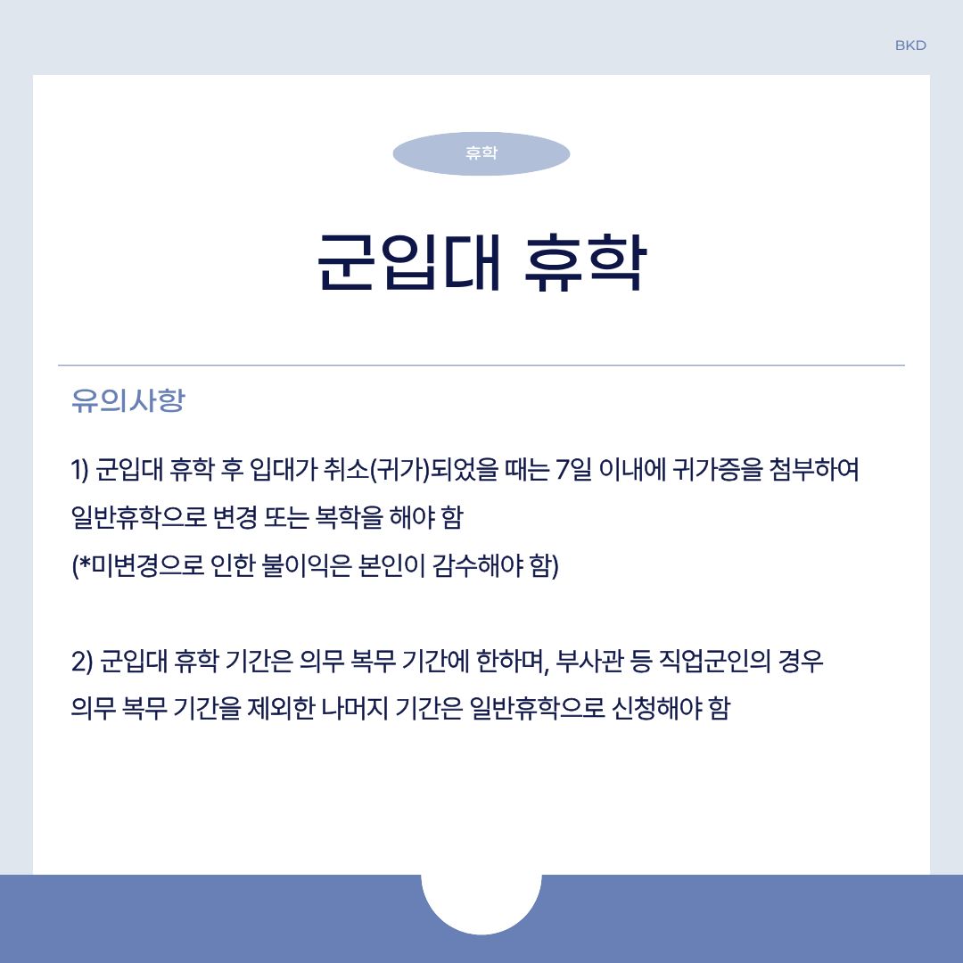  다음으로 군입대 휴학 시 유의하셔야 할 사항입니다. 군입대 휴학 후 입대가 취소(귀가)되었을 때는 7일 이내에 귀가증을 첨부하여 일반 휴학으로 변경 또는 복학해야 합니다. 미변경으로 인한 불이익은 본인이 감수해야 하니, 유의하시길 바랍니다. 또한, 군입대 휴학 기간은 의무 복무 기간에 한하며, 부사관 등 직접 군인의 경우 의무 복무 기간을 제외한 나머지 기간은 일반 휴학으로 신청해야 합니다. 