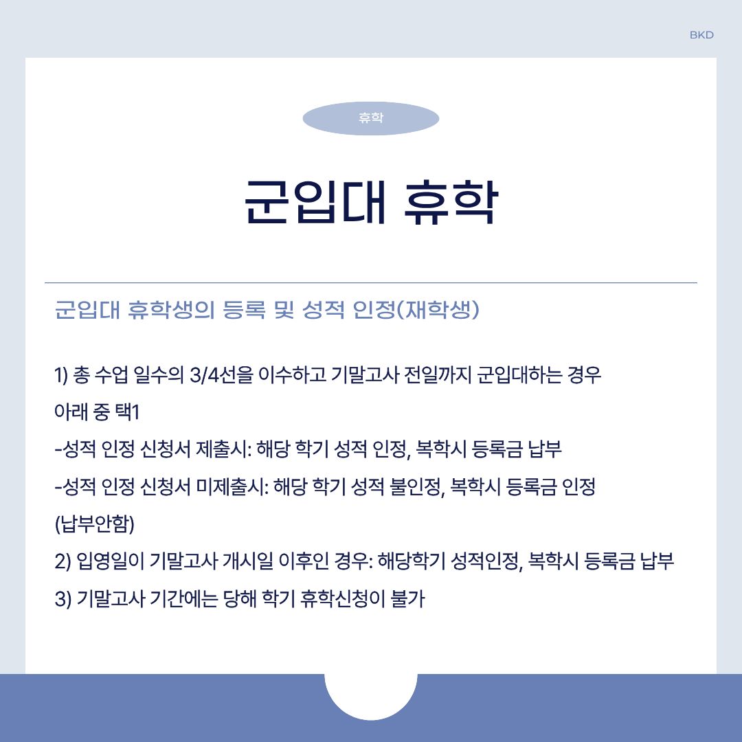  마지막으로 군입대 휴학생의 등록 및 성적 인정(재학생)에 대해 알려드리겠습니다. 총 수업 일수의 3/4선을 이수하고 기말고사 전일까지 군입대할 때에는 다음 중 하나를 선택하시면 됩니다. 첫 번째, 성적 인정 신청서 제출 시에는 해당 학기 성적이 인정되고, 복학 시 등록금을 내시면 됩니다. 성적 인정 신청서 미제출 시에는 해당 학기 성적이 불인정 되며, 복학 시 등록금 인정되니 내지 않아도 됩니다. 또한, 입영일이 기말고사 개시일 이후면 해당 학기 성적은 인정되고, 복학 시 등록금 내면 됩니다. 기말고사 기간에는 당해 학기 휴학 신청이 불가하니 알아두시길 바랍니다.