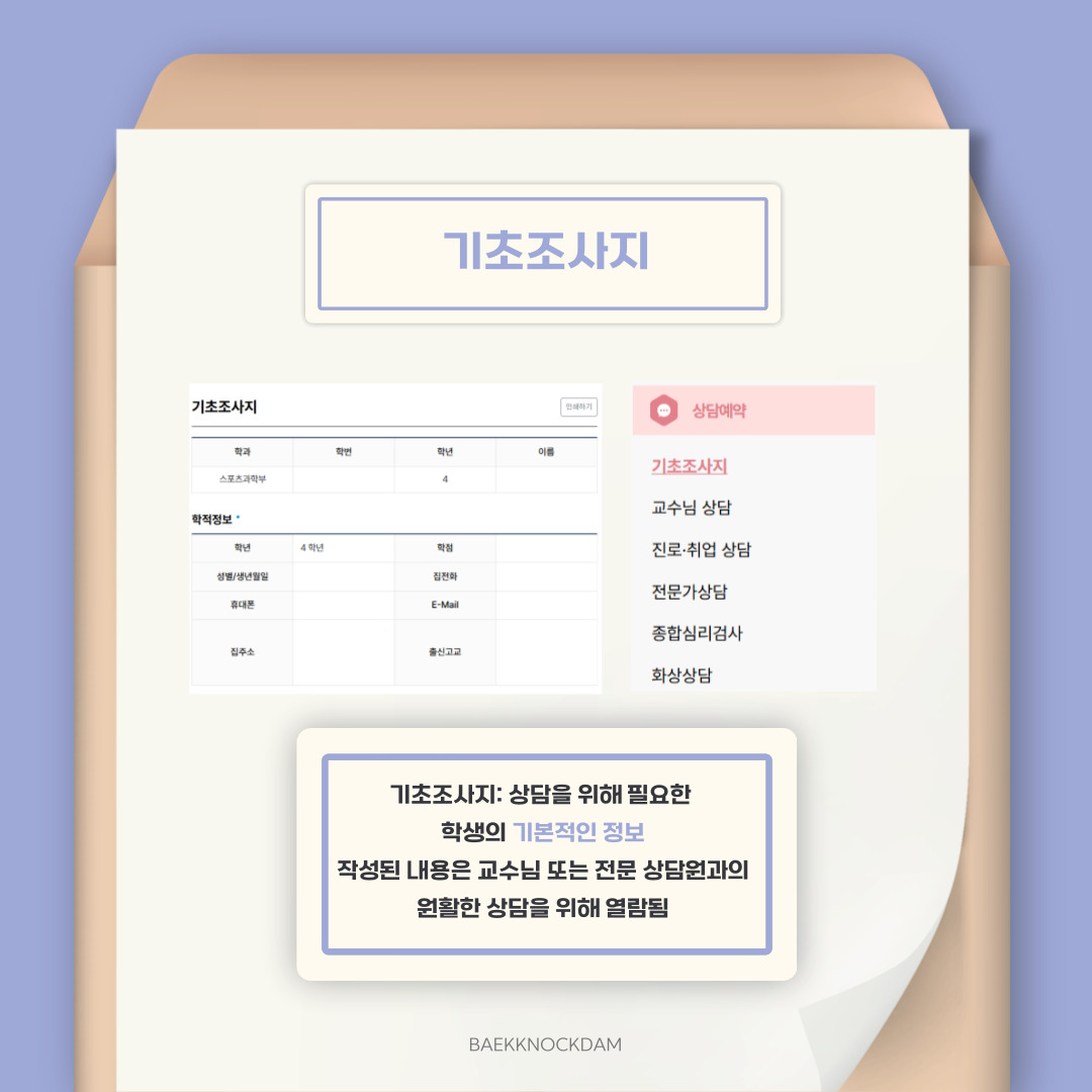  제일 상단에 있는 기초 조사지 버튼입니다. 기초 조사지란, 상담을 위해 필요한 학생의 기본적인 정보를 정리한 것을 뜻합니다. 작성된 내용은 교수님이나 전문 상담원과의 원활한 상담을 위해 열람하니, 진실되게 답변하는 것이 좋습니다. 상담 전 미리 작성하게 되면, 학적 정보나 학비 현황 등 학생의 기본 정보를 교수님이나 전문 상담원이 미리 파악하여 상담에 큰 도움이 됩니다. 이는 상담을 위한 자료로만 활용되기에, 밖으로 새어 나갈 걱정 없이 성실히 입력하시길 바랍니다. 