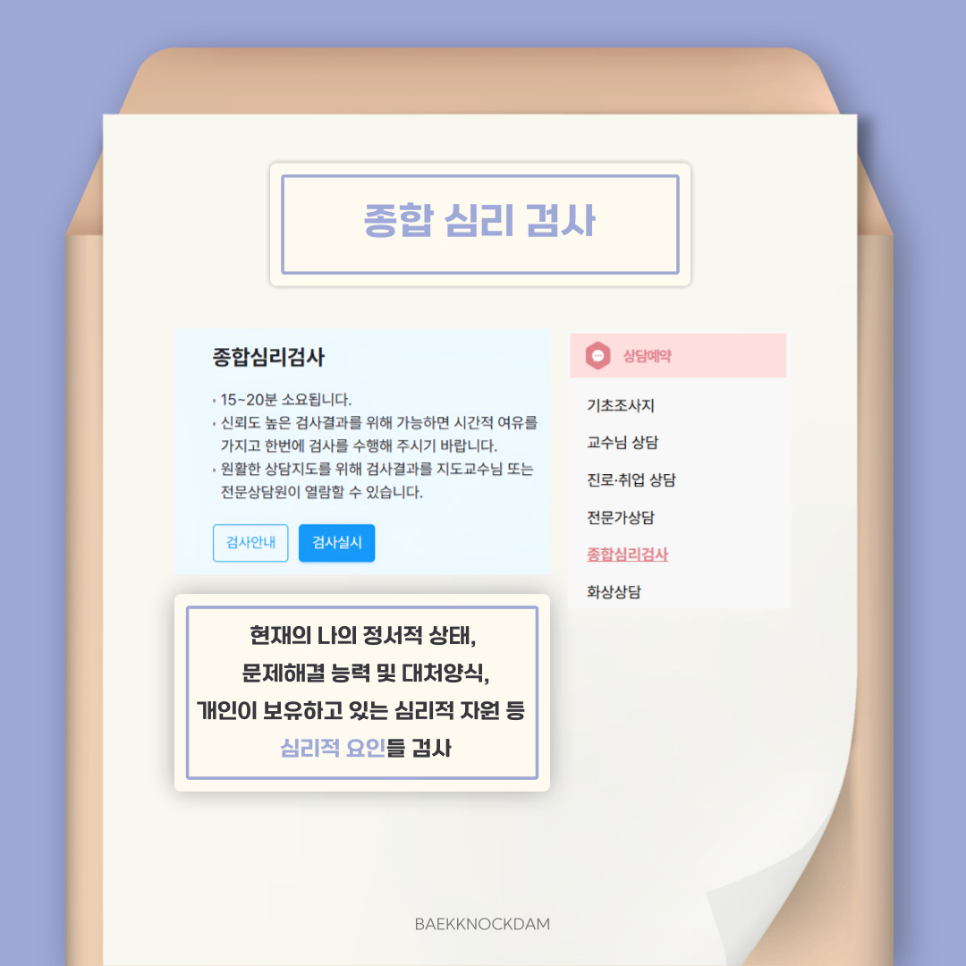  다섯 번째 버튼으로 종합 심리검사입니다. 학생 역량 관리시스템의 꽃이라고 볼 수 있으며, 본인을 알기 위해 진행해야 할 심리검사라고 생각합니다. 현재 나의 정서적 상태, 문제해결 능력 및 대처 양식, 개인이 보유하고 있는 심리적 자원 등 적응에 중요한 심리적 요인들을 확인할 수 있습니다. 총 15분에서 20분 정도 소요되며, 질문지를 차분히 읽고 고민할 수 있는 장소에서 실시하는 것이 좋습니다. 원활한 상담 지도를 위해, 검사 결과는 지도 교수님과 전문 상담원이 열람할 수 있습니다.   종합 심리검사는 대학생들이 자신의 정서적 상태 및 심리적 특성에 대한 객관적인 이해를 통해 안정되고 자율적인 대학 생활을 영위하는 데 도움을 주고자 제작된 검사입니다. 임상 심리학 박사, 교수, 임상 심리 전문가 등 전문적인 인력들에 의해 개발된 공신력 있는 검사이기에 신뢰도도 높습니다. 또한, 평가에 포함된 영역 간의 상호 관련성에 근거하여 입체적이고 종합적인 결과를 제시함으로써 개인의 강점과 보완점 등에 대한 실질적이고 구체적인 조언을 얻을 수 있습니다. 저도 자신을 바라보는 데 도움이 많이 되었기 때문에, 학우분들께도 추천해 드립니다. 