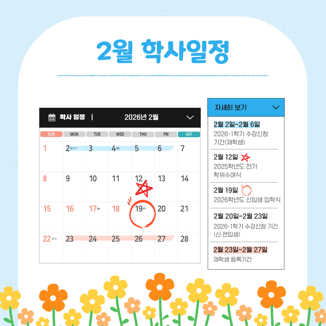 2월 2일~2월 6일 2026-1학기 수강신청 기간 (재학생), 2월 12일 2025학년도 전기 학위수여식, 2월 20일~2월 23일 2026-1학기 수강신청 기간 (신입생), 2월 23일~2월 27일 재학생 등록기간/조기졸업 신청 기간, 2월 24일 교원상견례 및 연수, 2월 24일~3월 2일 2026-1학기 수강신청 정정 기간 (전체)/졸업이수학점 확인 기간