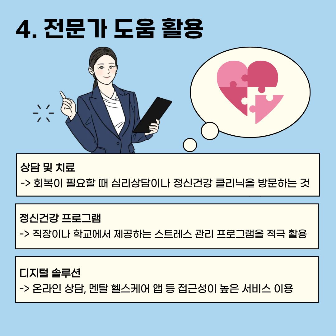  스스로 정신건강을 지킬 수 없을 때는 전문가의 도움을 받는 것도 좋습니다. 회복이 필요할 때는 심리 상담이나 정신건강 클리닉을 눈치 보지 말고 방문하시거나, 직장이나 학교에서 제공하는 스트레스 관리 프로그램을 적극적으로 활용하시길 바랍니다. 직접 방문이 어렵다면, 온라인 상담이나 멘탈 헬스케어 앱 등 접근성이 높은 서비스라도 이용해 보시길 바랍니다. 