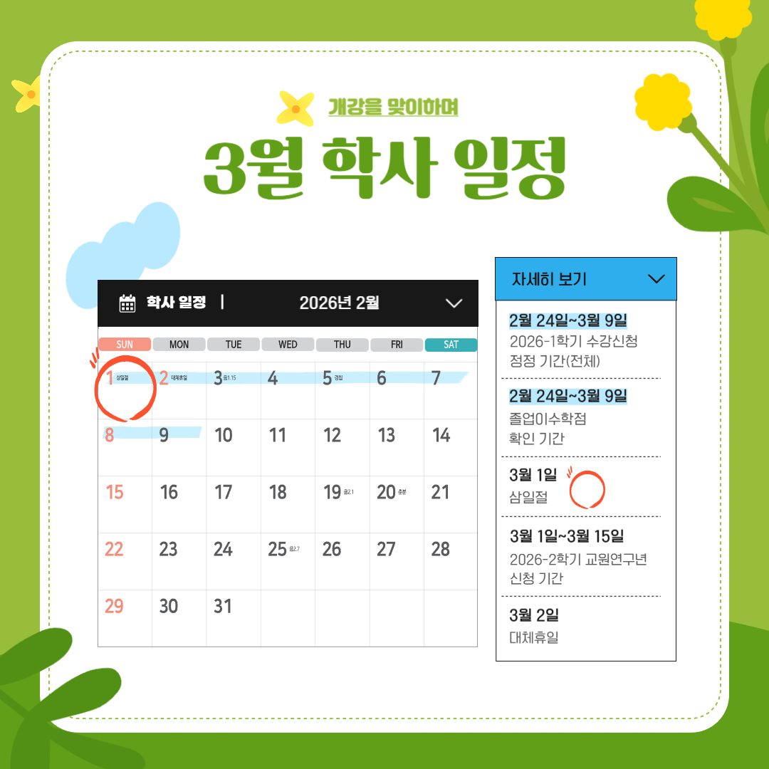 2월 24일~3월 9일 2026-1학기 수강 신청 정정 기간 (전체)/졸업 이수학점 확인 기간, 3월 1일 삼일절, 3월 1일~3월 15일 2026-2학기 교원 연구년 신청 기간, 3월 2일 대체 휴일, 3월 3일 제1학기 개시일/개강일, 3월 17일~3월 23일 수강 신청 과목 철회 기간, 3월 30일 수업일수 1/4, 3월 30일~4월 3일 중간 강의평가 기간 2월 24일~3월 9일 2026-1학기 수강 신청 정정 기간 (전체)/졸업 이수학점 확인 기간, 3월 1일 삼일절, 3월 1일~3월 15일 2026-2학기 교원 연구년 신청 기간, 3월 2일 대체 휴일, 3월 3일 제1학기 개시일/개강일, 3월 17일~3월 23일 수강 신청 과목 철회 기간, 3월 30일 수업일수 1/4, 3월 30일~4월 3일 중간 강의평가 기간