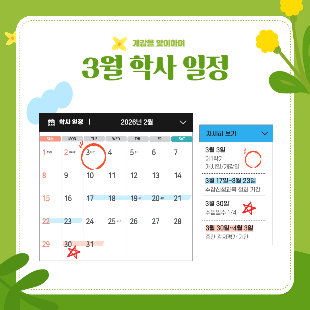 2월 24일~3월 9일 2026-1학기 수강 신청 정정 기간 (전체)/졸업 이수학점 확인 기간, 3월 1일 삼일절, 3월 1일~3월 15일 2026-2학기 교원 연구년 신청 기간, 3월 2일 대체 휴일, 3월 3일 제1학기 개시일/개강일, 3월 17일~3월 23일 수강 신청 과목 철회 기간, 3월 30일 수업일수 1/4, 3월 30일~4월 3일 중간 강의평가 기간 2월 24일~3월 9일 2026-1학기 수강 신청 정정 기간 (전체)/졸업 이수학점 확인 기간, 3월 1일 삼일절, 3월 1일~3월 15일 2026-2학기 교원 연구년 신청 기간, 3월 2일 대체 휴일, 3월 3일 제1학기 개시일/개강일, 3월 17일~3월 23일 수강 신청 과목 철회 기간, 3월 30일 수업일수 1/4, 3월 30일~4월 3일 중간 강의평가 기간