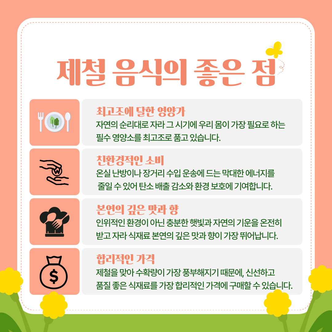 현대 농업 기술의 발달로 사시사철 원하는 식재료를 구할 수 있는 시대가 되었지만, 특정 시기에 수확되는 제철 음식은 여전히 대체 불가능한 가치를 지니고 있습니다. 첫째, '최고조에 달한 영양가'입니다. 인위적인 환경이 아닌 비바람과 햇빛 등 자연의 흐름 속에서 자라난 식재료는 그 시기 우리 몸이 가장 필요로 하는 필수 영양소를 가장 농축된 형태로 품고 있습니다. 둘째, '친환경적인 가치 소비'가 가능합니다. 제철이 아닌 농작물을 재배하기 위한 온실 난방이나, 지구 반대편에서 수입해 오는 장거리 운송 과정에는 막대한 화석 연료가 소모됩니다. 따라서 제철 음식을 소비하는 것은 곧 탄소 발자국을 줄이고 환경을 보호하는 MZ세대의 '가치 소비' 트렌드와도 완벽히 부합합니다. 셋째, 자연의 기운을 온전히 받고 자라 식재료 본연의 깊은 맛과 향이 가장 뛰어납니다. 마지막으로, 수확량이 가장 풍부한 시기이므로 신선하고 품질 좋은 식재료를 가장 합리적인 가격에 구매할 수 있어 주머니 사정이 가벼운 대학생이나 자취생들에게도 훌륭한 선택지가 됩니다.