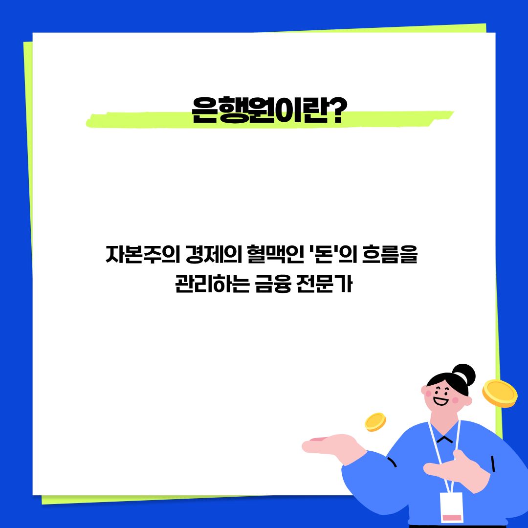 은행원은 자본주의 경제의 혈맥인 돈의 흐름을 관리하는 금융 전문가라고 할 수 있습니다.  우리 몸의 피가 제대로 돌아야 생명이 유지되듯, 국가 경제에서도 자금이 적재적소에 흘러가야 경제가 선순환됩니다. 은행원은 그 최전선에서 자금의 융통을 돕고 관리함으로써 경제 시스템이 원활하게 작동하도록 만드는 막중한 임무를 수행하는 전문가입니다.