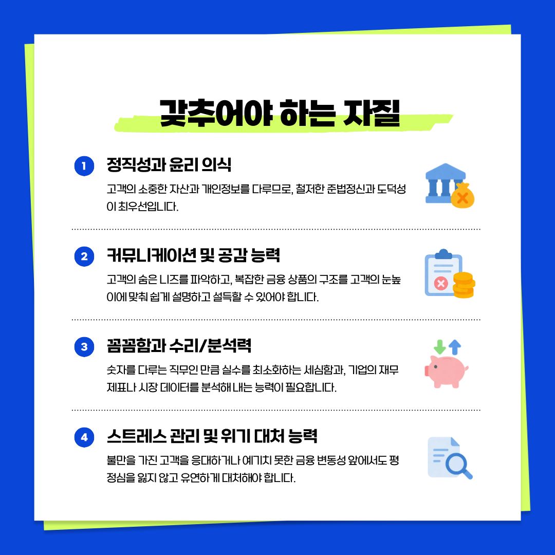 이러한 전문적인 업무를 수행하기 위해 갖추어야 할 핵심 자질에 대해 알아보겠습니다. 무엇보다 중요한 것은 타인의 자산을 다루는 직업인 만큼 철저한 &lsquo;정직성과 윤리 의식&rsquo;입니다. 또한 복잡한 금융 상품을 고객이 알기 쉽게 설명하고 설득할 수 있는 &lsquo;커뮤니케이션 및 공감 능력&rsquo;이 필수적입니다. 숫자를 다루는 직무이기에 실수를 최소화하는 &lsquo;꼼꼼함과 수리 분석력&rsquo;이 뒷받침되어야 하며, 끊임없는 실적 압박과 예기치 못한 시장 변동 상황에서도 평정심을 유지할 수 있는 &lsquo;스트레스 관리 및 위기 대처 능력&rsquo;이 요구됩니다.