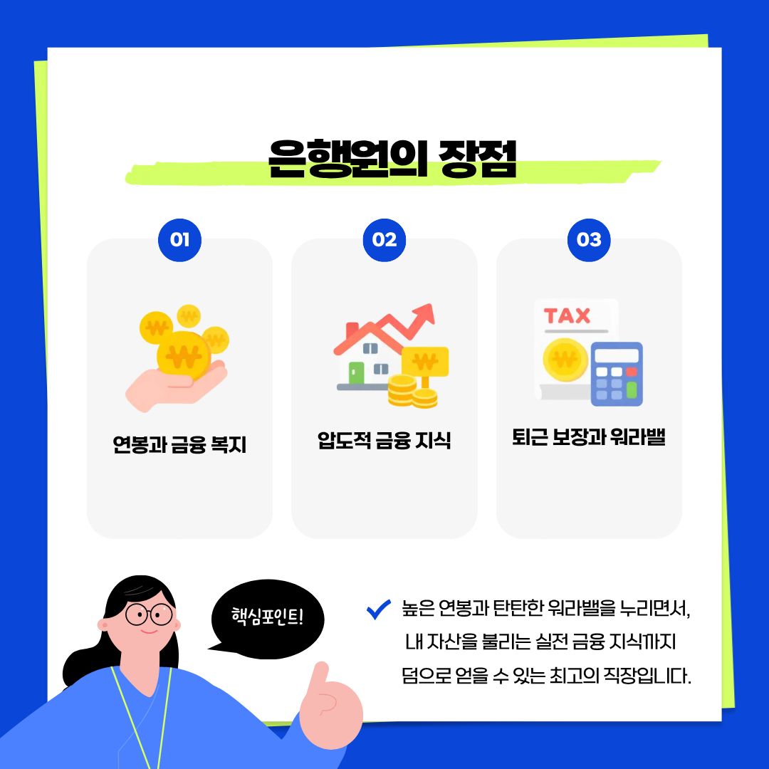 지금부터는 왜 많은 이들이 은행원을 꿈꾸는지, 그 매력적인 장점을 살펴볼 것입니다.  은행원은 업계 최고 수준의 &lsquo;연봉과 탄탄한 금융 복지&rsquo;를 누릴 수 있는 직업입니다. 또한 업무를 통해 습득한 &lsquo;압도적인 금융 지식&rsquo;은 본인의 자산 관리에도 엄청난 이점이 됩니다. 최근에는 PC-off 제도 등 유연한 근무 환경이 정착되면서 &lsquo;퇴근 보장과 워라밸&rsquo;을 실현할 수 있는 최고의 직장 중 하나로 손꼽히고 있습니다.