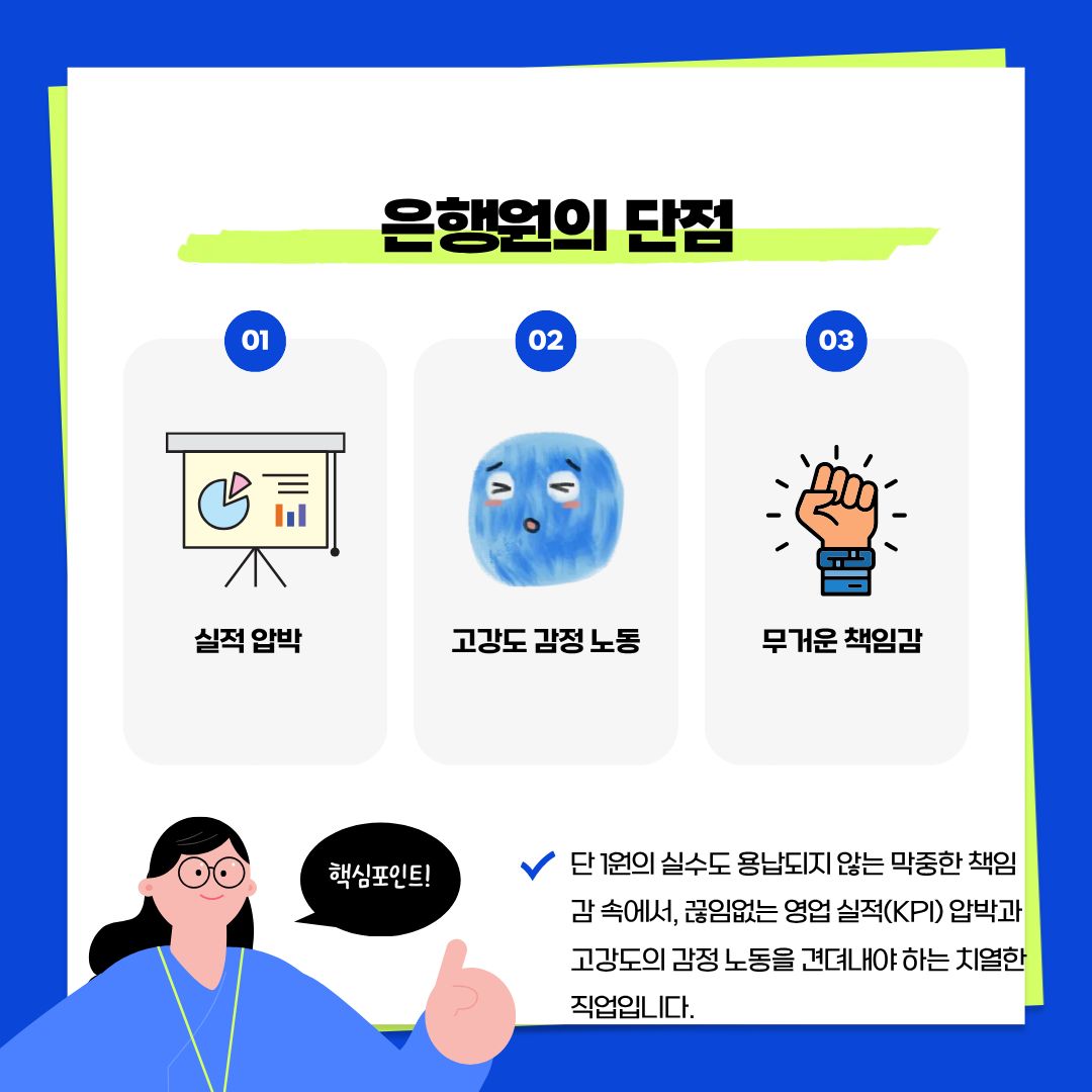반대로 은행원이 감내해야 할 현실적인 단점과 고충입니다. 높은 보상만큼이나 단 1원의 오차도 허용되지 않는 &lsquo;무거운 책임감&rsquo;이 늘 뒤따릅니다. 또한 조직 내외에서 주어지는 끊임없는 &lsquo;영업 실적(KPI) 압박&rsquo;을 견뎌내야 하며, 감정 소모가 큰 고객 응대 과정에서 발생하는 &lsquo;고강도 감정 노동&rsquo;은 은행원이 반드시 극복해야 할 숙명이기도 합니다. 화려한 모습 뒤에 숨겨진 치열한 현장의 무게를 이해하는 것이 중요합니다.