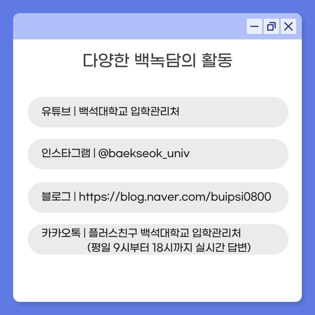유튜브 | 백석대학교 입학관리처 인스타그램 | @baekseok_univ 블로그 | https://blog.naver.com/buipsi0800 카카오톡 | 플러스친구 백석대학교 입학관리처 (평일 9시부터 18시까지 실시간 답변)