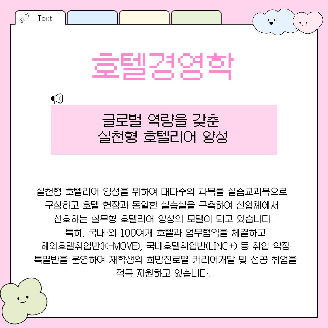 호텔경영학 가장 먼저 학부의 핵심을 이루고 있는 '호텔경영학 전공'을 소개합니다. 이 전공이 내세우는 최대 강점은 산업체 현장에서 즉시 투입되어 기량을 발휘할 수 있는 '실천형 글로벌 호텔리어 양성'에 초점이 맞추어져 있다는 것입니다. 단순한 이론 수업을 탈피하기 위해 대다수의 과목을 실습 교과목으로 빈틈없이 구성하였으며, 실제 5성급 호텔 현장과 완벽히 동일한 수준의 첨단 실습실을 교내에 구축하여 학생들의 실무 감각과 적응력을 극대화하고 있습니다. 특히, 뛰어난 인프라를 바탕으로 국내외 100여 개에 달하는 유명 호텔들과 끈끈한 산학 협력 및 업무협약을 체결하고 있다는 점이 매우 돋보입니다. 또한 청년해외진출사업의 일환인 해외호텔취업반(K-MOVE)과 사회맞춤형 산학협력 선도대학 육성사업인 국내호텔취업반(LINC+) 등 취업이 사전에 약정된 특별반을 별도로 운영하여 재학생들이 각자의 희망 진로에 맞춰 커리어를 체계적으로 개발하고 성공적으로 취업할 수 있도록 전폭적인 지원을 아끼지 않고 있습니다.