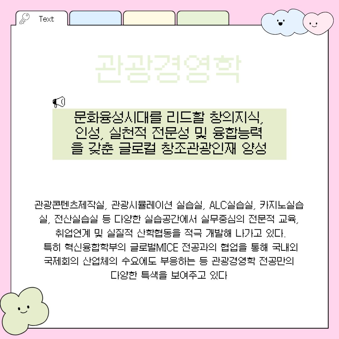 관광경영학 다음으로 살펴볼 곳은 다가오는 문화융성시대를 리드할 창의적인 지식과 올바른 인성, 실천적 전문성 및 융합 능력을 두루 갖춘 '글로컬 창조관광인재'를 키워내는 '관광경영학 전공'입니다. 이곳은 단순히 책상머리에서 이론만 배우는 고루한 곳이 결코 아닙니다. 관광콘텐츠제작실, 관광시뮬레이션 실습실, 첨단 ALC 실습실, 카지노 실습실, 전산 실습실 등 세분화되고 다채로운 최고 수준의 실습 공간을 자랑합니다. 바로 이러한 공간에서 실무 중심의 고도화된 전문 교육이 이루어지며, 취업과 직결되는 실질적인 산학협동 프로그램을 적극적으로 개발하여 학생들의 현장 능력을 배양하고 있습니다. 또한 시대적 흐름에 발맞추어 학부 내 혁신융합학부의 '글로벌MICE 전공'과의 긴밀하고 유기적인 협업을 진행하고 있습니다. 이를 통해 부가가치가 높은 국내외 국제회의 산업체의 까다로운 인력 수요에도 완벽히 부응하는 등 관광경영학 전공만의 독보적이고 융합적인 특색을 널리 보여주고 있습니다.