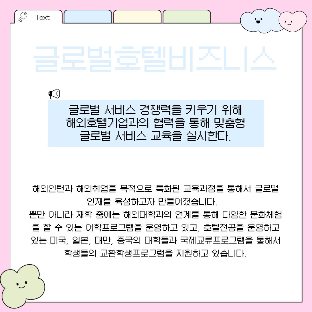글로벌호텔비즈니스 세 번째로 여러분께 소개할 전공은 국가의 경계를 넘어 글로벌 서비스 경쟁력을 극대화하기 위해 탄생한 '글로벌호텔비즈니스 전공'입니다. 이 전공은 국내를 넘어 해외 우수 호텔 기업과의 직접적인 협력 네트워크를 통해 학생들에게 철저한 맞춤형 글로벌 서비스 교육을 실시하는 것이 가장 큰 특징입니다. 초기부터 철저하게 해외 인턴십과 해외 취업을 목적으로 고도로 특화된 교육과정을 운영하여, 명실상부한 글로벌 관광 인재를 육성하고자 야심 차게 만들어졌습니다. 재학 중에는 단지 언어 공부에 그치지 않고, 해외 유수 대학과의 긴밀한 연계를 통해 현지 문화를 직접 몸으로 부딪히며 체험할 수 있는 수준 높은 어학 프로그램을 다수 운영하고 있습니다. 특히 미국, 일본, 대만, 중국 등 관광 및 호텔 산업이 고도로 발달한 국가의 훌륭한 대학들과 맺은 국제교류 프로그램을 통해 학생들에게 폭넓은 교환학생 기회를 적극적으로 지원하며 글로벌 시각을 넓혀주고 있습니다.