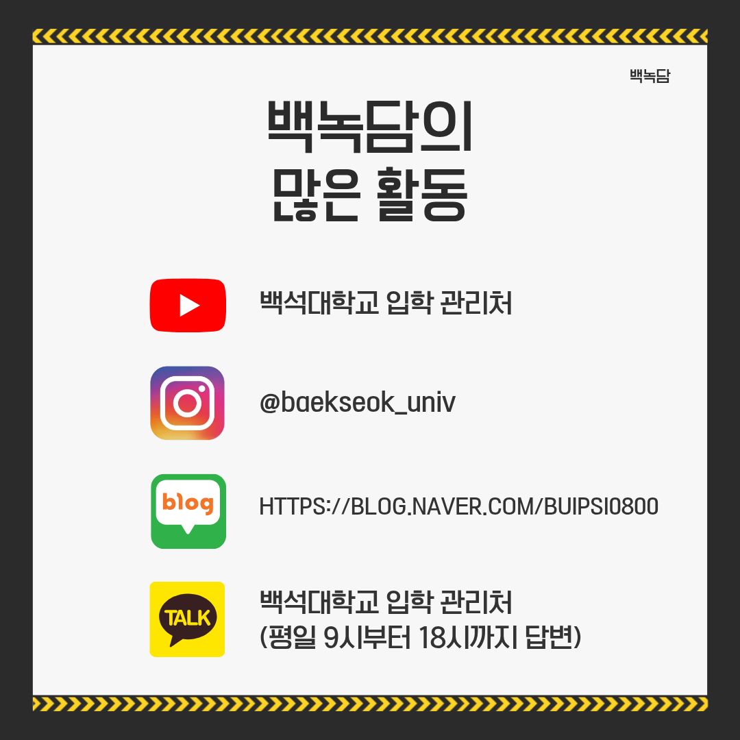 백녹담의 많은 활동 유튜브 – 백석대학교 입학 관리처 인스타그램 - @baekseok_univ 네이버 블로그 – https://blog.naver.com/buipsi0800 카카오톡 – 백석대학교 입학관리처(평일 9시부터 18시까지 답변) 백녹담의 많은 활동 유튜브 – 백석대학교 입학 관리처 인스타그램 - @baekseok_univ 네이버 블로그 – https://blog.naver.com/buipsi0800 카카오톡 – 백석대학교 입학관리처(평일 9시부터 18시까지 답변)