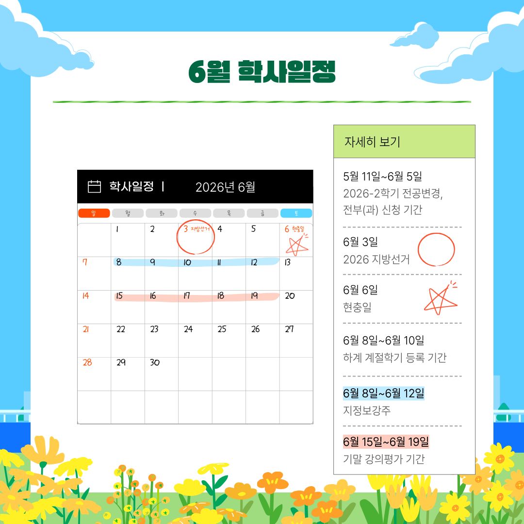 5월 11일~6월 5일 2026-2학기 전공변경, 전부(과) 신청 기간, 6월 3일 2026 지방선거, 6월 6일 현충일, 6월 8일~6월 10일 하계 계절학기 등록 기간, 6월 8일~6월 12일 지정보강주, 6월 15일~6월 19일 기말 강의평가 기간, 6월 15일~6월 19일 1학기 기말고사 기간, 6월 15일~6월 26일 1학기 성적 입력 기간, 6월 19일 종강일, 6월 22일 하계 방학 시작, 6월 22일~7월 10일 하계 계절학기, 6월 29일~7월 2일 1학기 성적 열람 기간 5월 11일~6월 5일 2026-2학기 전공변경, 전부(과) 신청 기간, 6월 3일 2026 지방선거, 6월 6일 현충일, 6월 8일~6월 10일 하계 계절학기 등록 기간, 6월 8일~6월 12일 지정보강주, 6월 15일~6월 19일 기말 강의평가 기간, 6월 15일~6월 19일 1학기 기말고사 기간, 6월 15일~6월 26일 1학기 성적 입력 기간, 6월 19일 종강일, 6월 22일 하계 방학 시작, 6월 22일~7월 10일 하계 계절학기, 6월 29일~7월 2일 1학기 성적 열람 기간