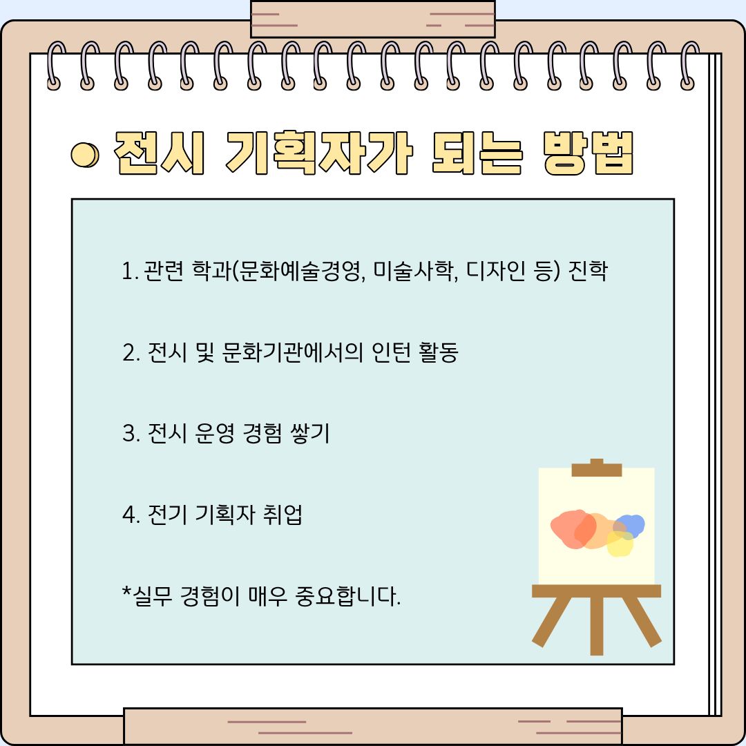 전시 기획자가 되기 위한 구체적인 로드맵을 네 단계로 나누어 제시하고 있습니다. 첫 번째 단계는 문화예술경영학과, 미술사학과, 디자인학과 등 관련 학과에 진학하여 예술과 경영에 대한 전문적인 이론 지식의 기반을 탄탄하게 다지는 것입니다. 두 번째와 세 번째 단계는 미술관, 갤러리 등 각종 문화기관에서 진행하는 인턴십이나 대외활동에 참여하여 실제 전시 운영 경험을 쌓는 것입니다. 카드뉴스 하단에 '실무 경험이 매우 중요하다'고 특별히 강조되어 있듯, 현장에서 관람객을 직접 응대해 보고 전시장 내부의 생리를 몸소 겪어보는 과정은 그 어떤 이론 수업보다 값진 자산이 됩니다. 이렇게 쌓은 이론과 탄탄한 실무 경험을 바탕으로, 마지막 네 번째 단계인 정식 전시 기획자로의 취업 문을 당당하게 두드릴 수 있게 됩니다.