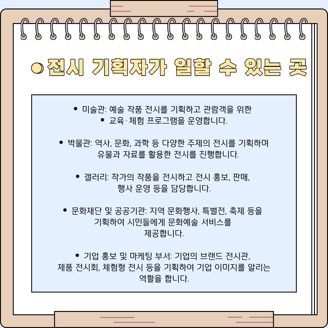 전시 기획자가 일할 수 있는 생각보다 훨씬 넓고 다채로운 무대들을 소개합니다. 가장 대표적인 곳은 순수 예술 작품의 전시를 기획하고 관람객을 위한 교육 및 체험 프로그램을 운영하는 &lsquo;미술관&rsquo;입니다. 이와 비슷하지만 역사, 문화, 과학 등 보다 광범위한 주제를 다루며 유물과 자료를 활용하는 &lsquo;박물관&rsquo;에서도 기획자의 역할은 빛을 발합니다. 또한, 신진 작가를 발굴하여 작품을 전시하고 더 나아가 작품의 판매와 상업적인 행사 운영까지 담당하는 &lsquo;갤러리&rsquo;도 주요한 진출 분야입니다. 공공의 이익을 위해 지역의 문화 행사나 특별전, 축제 등을 기획하여 시민들에게 양질의 문화예술 서비스를 제공하는 &lsquo;문화재단 및 공공기관&rsquo;에서 일할 수도 있습니다. 최근에는 기업의 이미지를 높이기 위해 브랜드 전용 전시관을 구축하거나 고객 체험형 팝업 전시를 여는 트렌드가 강해지면서, 일반 기업의 &lsquo;홍보 및 마케팅 부서&rsquo;에서도 전문적인 전시 기획자를 적극적으로 채용하여 브랜드의 가치를 알리는 중요한 역할을 맡기고 있습니다.