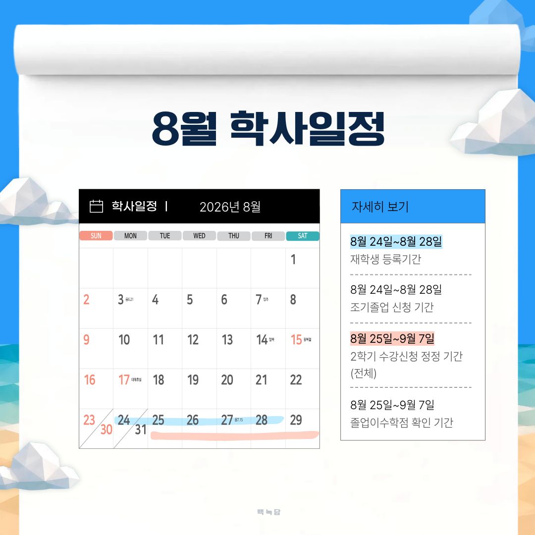 8월 학사일정 8월 10일~8월 14일 2학기 수강 신청 기간(재학ㆍ복학ㆍ재입학생), 8월 13일 2025학년도 후기 학위수여식, 8월 15일 광복절, 8월 17일 대체 휴일, 8월 24일~8월 28일 재학생 등록 기간, 8월 24일~8월 28일 조기졸업 신청 기간, 8월 25일~9월 7일 학기 수강 신청 정정 기간 (전체), 8월 25일~9월 7일 졸업 이수학점 확인 기간 8월 학사일정 8월 10일~8월 14일 2학기 수강 신청 기간(재학ㆍ복학ㆍ재입학생), 8월 13일 2025학년도 후기 학위수여식, 8월 15일 광복절, 8월 17일 대체 휴일, 8월 24일~8월 28일 재학생 등록 기간, 8월 24일~8월 28일 조기졸업 신청 기간, 8월 25일~9월 7일 학기 수강 신청 정정 기간 (전체), 8월 25일~9월 7일 졸업 이수학점 확인 기간